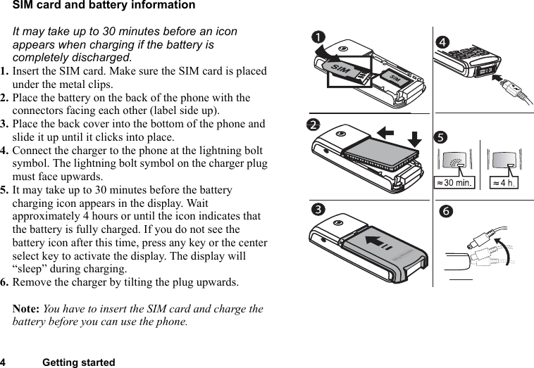 4 Getting startedSIM card and battery informationIt may take up to 30 minutes before an icon appears when charging if the battery is completely discharged.1. Insert the SIM card. Make sure the SIM card is placed under the metal clips.2. Place the battery on the back of the phone with the connectors facing each other (label side up).3. Place the back cover into the bottom of the phone and slide it up until it clicks into place.4. Connect the charger to the phone at the lightning bolt symbol. The lightning bolt symbol on the charger plug must face upwards.5. It may take up to 30 minutes before the battery charging icon appears in the display. Wait approximately 4 hours or until the icon indicates that the battery is fully charged. If you do not see the battery icon after this time, press any key or the center select key to activate the display. The display will “sleep” during charging.6. Remove the charger by tilting the plug upwards.Note: You have to insert the SIM card and charge the battery before you can use the phone.