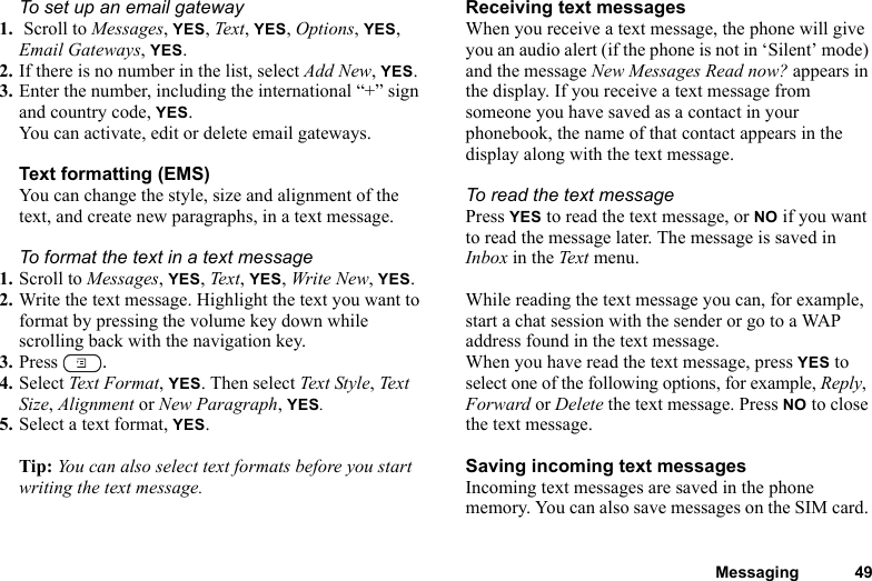 Messaging 49To set up an email gateway1.  Scroll to Messages, YES, Text, YES, Options, YES, Email Gateways, YES.2. If there is no number in the list, select Add New, YES.3. Enter the number, including the international “+” sign and country code, YES.You can activate, edit or delete email gateways.Text formatting (EMS)You can change the style, size and alignment of the text, and create new paragraphs, in a text message.To format the text in a text message1. Scroll to Messages, YES, Text, YES, Write New, YES.2. Write the text message. Highlight the text you want to format by pressing the volume key down while scrolling back with the navigation key.3. Press  .4. Select Text Format, YES. Then select Text Styl e, Te xt Size, Alignment or New Paragraph, YES.5. Select a text format, YES.Tip: You can also select text formats before you start writing the text message.Receiving text messagesWhen you receive a text message, the phone will give you an audio alert (if the phone is not in ‘Silent’ mode) and the message New Messages Read now? appears in the display. If you receive a text message from someone you have saved as a contact in your phonebook, the name of that contact appears in the display along with the text message.To read the text messagePress YES to read the text message, or NO if you want to read the message later. The message is saved in Inbox in the Text menu.While reading the text message you can, for example, start a chat session with the sender or go to a WAP address found in the text message.When you have read the text message, press YES to select one of the following options, for example, Reply, Forward or Delete the text message. Press NO to close the text message.Saving incoming text messagesIncoming text messages are saved in the phone memory. You can also save messages on the SIM card. 