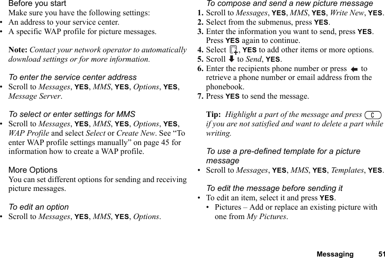 Messaging 51Before you startMake sure you have the following settings:• An address to your service center.• A specific WAP profile for picture messages.Note: Contact your network operator to automatically download settings or for more information.To enter the service center address• Scroll to Messages, YES, MMS, YES, Options, YES, Message Server.To select or enter settings for MMS• Scroll to Messages, YES, MMS, YES, Options, YES, WAP Profile and select Select or Create New. See “To enter WAP profile settings manually” on page 45 for information how to create a WAP profile.More OptionsYou can set different options for sending and receiving picture messages.To edit an option• Scroll to Messages, YES, MMS, YES, Options.To compose and send a new picture message1. Scroll to Messages, YES, MMS, YES, Write New, YES. 2. Select from the submenus, press YES. 3. Enter the information you want to send, press YES. Press YES again to continue.4. Select , YES to add other items or more options.5. Scroll  to Send, YES.6. Enter the recipients phone number or press   to retrieve a phone number or email address from the phonebook.7. Press YES to send the message.Tip:  Highlight a part of the message and press   if you are not satisfied and want to delete a part while writing. To use a pre-defined template for a picture message• Scroll to Messages, YES, MMS, YES, Templates, YES.To edit the message before sending it• To edit an item, select it and press YES.• Pictures – Add or replace an existing picture with one from My Pictures.