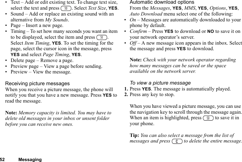 52 Messaging• Text – Add or edit existing text. To change text size, select the text and press  . Select Text Size, YES.• Sound – Add or replace an existing sound with an alternative from My Sounds. • Page – Insert a new page.• Timing – To set how many seconds you want an item to be displayed, select the item and press  . Select Item Timing, YES. To set the timing for the page, select the cursor icon in the message, press YES and select Page Timing, YES.• Delete page – Remove a page.• Preview page – View a page before sending.• Preview – View the message.Receiving picture messagesWhen you receive a picture message, the phone will notify you that you have a new message. Press YES to read the message.Note: Memory capacity is limited. You may have to delete old messages in your inbox or unsent folder before you can receive new ones.Automatic download optionsFrom the Messages, YES, MMS, YES, Options, YES, Auto Download menu select one of the following:•On – Messages are automatically downloaded to your phone by default.•Confirm – Press YES to download or NO to save it on your network operator’s server.•Off – A new message icon appears in the inbox. Select the message and press YES to download.Note: Check with your network operator regarding how many messages can be saved or the space available on the network server.To view a picture message1. Press YES. The message is automatically played.2. Press any key to stop.When you have viewed a picture message, you can use the navigation key to scroll through the message again. When an item is highlighted, press   to save it in your phone.Tip: You can also select a message from the list of messages and press   to delete the entire message.