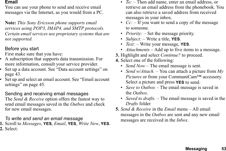 Messaging 53EmailYou can use your phone to send and receive email messages via the Internet, as you would from a PC.Note: This Sony Ericsson phone supports email services using POP3, IMAP4, and SMTP protocols. Certain email services use proprietary systems that are not supported.Before you startFirst make sure that you have:• A subscription that supports data transmission. For more information, consult your service provider.• Set up a data account. See “Data account settings” on page 43.• Set up and select an email account. See “Email account settings” on page 45.Sending and receiving email messagesThe Send &amp; Receive option offers the fastest way to send email messages saved in the Outbox and check for new email messages.To write and send an email message1. Scroll to Messages, YES, Email, YES, Write New, YES.2. Select:•To:  – Then add name, enter an email address, or retrieve an email address from the phonebook. You can also retrieve a saved address from received messages in your inbox.•Cc: – If you want to send a copy of the message to someone.•Priority: – Set the message priority.•Subject: – Write a title, YES.•Tex t: – Write your message, YES.•Attachments – Add up to five items to a message.3. Highlight and select Continue? to proceed.4. Select one of the following:•Send Now – The email message is sent.•Send w/Attach. – You can attach a picture from My Pictures or from your CommuniCam™ accessory. Select a picture and press YES to send.•Save to Outbox – The email message is saved in the Outbox.•Saved to drafts. – The email message is saved in the Drafts folder5. Send &amp; Receive in the Email menu – All email messages in the Outbox are sent and any new email messages are received in the Inbox.