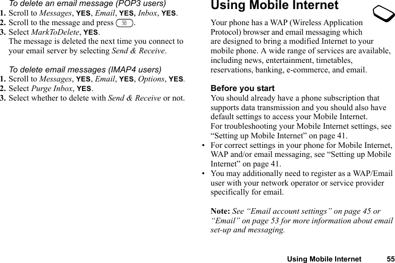 Using Mobile Internet 55To delete an email message (POP3 users)1. Scroll to Messages, YES, Email, YES, Inbox, YES.2. Scroll to the message and press  .3. Select MarkToDelete, YES.The message is deleted the next time you connect to your email server by selecting Send &amp; Receive.To delete email messages (IMAP4 users)1. Scroll to Messages, YES, Email, YES, Options, YES.2. Select Purge Inbox, YES.3. Select whether to delete with Send &amp; Receive or not.Using Mobile InternetYour phone has a WAP (Wireless Application Protocol) browser and email messaging which are designed to bring a modified Internet to your mobile phone. A wide range of services are available, including news, entertainment, timetables, reservations, banking, e-commerce, and email.Before you startYou should already have a phone subscription that supports data transmission and you should also have default settings to access your Mobile Internet.For troubleshooting your Mobile Internet settings, see “Setting up Mobile Internet” on page 41.• For correct settings in your phone for Mobile Internet, WAP and/or email messaging, see “Setting up Mobile Internet” on page 41.• You may additionally need to register as a WAP/Email user with your network operator or service provider specifically for email.Note: See “Email account settings” on page 45 or “Email” on page 53 for more information about email set-up and messaging.