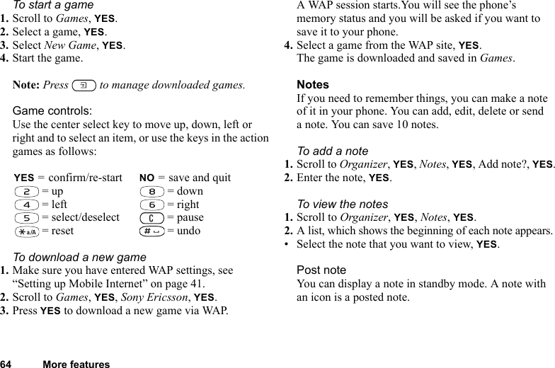 64 More featuresTo start a game1. Scroll to Games, YES.2. Select a game, YES.3. Select New Game, YES.4. Start the game.Note: Press   to manage downloaded games.Game controls:Use the center select key to move up, down, left or right and to select an item, or use the keys in the action games as follows:To download a new game1. Make sure you have entered WAP settings, see “Setting up Mobile Internet” on page 41.2. Scroll to Games, YES, Sony Ericsson, YES.3. Press YES to download a new game via WAP. A WAP session starts.You will see the phone’s memory status and you will be asked if you want to save it to your phone.4. Select a game from the WAP site, YES.The game is downloaded and saved in Games.NotesIf you need to remember things, you can make a note of it in your phone. You can add, edit, delete or send a note. You can save 10 notes.To add a note1. Scroll to Organizer, YES, Notes, YES, Add note?, YES.2. Enter the note, YES.To view the notes1. Scroll to Organizer, YES, Notes, YES.2. A list, which shows the beginning of each note appears.• Select the note that you want to view, YES.Post noteYou can display a note in standby mode. A note with an icon is a posted note.YES = confirm/re-start NO = save and quit = up  = down = left  = right = select/deselect  = pause = reset  = undo