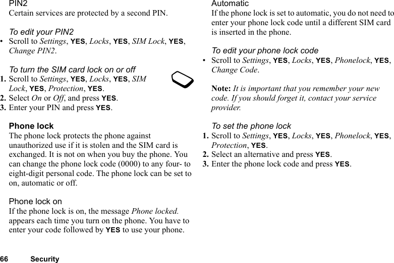 66 SecurityPIN2Certain services are protected by a second PIN.To edit your PIN2• Scroll to Settings, YES, Locks, YES, SIM Lock, YES, Change PIN2.To turn the SIM card lock on or off1. Scroll to Settings, YES, Locks, YES, SIM Lock, YES, Protection, YES.2. Select On or Off, and press YES.3. Enter your PIN and press YES.Phone lockThe phone lock protects the phone against unauthorized use if it is stolen and the SIM card is exchanged. It is not on when you buy the phone. You can change the phone lock code (0000) to any four- to eight-digit personal code. The phone lock can be set to on, automatic or off.Phone lock onIf the phone lock is on, the message Phone locked. appears each time you turn on the phone. You have to enter your code followed by YES to use your phone.AutomaticIf the phone lock is set to automatic, you do not need to enter your phone lock code until a different SIM card is inserted in the phone.To edit your phone lock code• Scroll to Settings, YES, Locks, YES, Phonelock, YES, Change Code.Note: It is important that you remember your new code. If you should forget it, contact your service provider.To set the phone lock1. Scroll to Settings, YES, Locks, YES, Phonelock, YES, Protection, YES.2. Select an alternative and press YES.3. Enter the phone lock code and press YES.