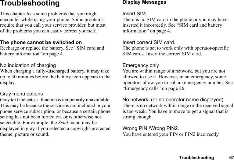 Troubleshooting 67TroubleshootingThis chapter lists some problems that you might encounter while using your phone. Some problems require that you call your service provider, but most of the problems you can easily correct yourself.The phone cannot be switched onRecharge or replace the battery. See “SIM card and battery information” on page 4.No indication of chargingWhen charging a fully-discharged battery, it may take up to 30 minutes before the battery icon appears in the display.Gray menu optionsGray text indicates a function is temporarily unavailable. This may be because the service is not included in your phone service subscription, or because a certain phone setting has not been turned on, or is otherwise not selectable. For example, the Send menu may be displayed in gray if you selected a copyright-protected theme, picture or sound.Display MessagesInsert SIM.There is no SIM card in the phone or you may have inserted it incorrectly. See “SIM card and battery information” on page 4.Insert correct SIM card.The phone is set to work only with operator-specific SIM cards. Insert the correct SIM card.Emergency onlyYou are within range of a network, but you are not allowed to use it. However, in an emergency, some operators allow you to call an emergency number. See “Emergency calls” on page 26.No network. (or no operator name displayed)There is no network within range or the received signal is too weak. You have to move to get a signal that is strong enough.Wrong PIN./Wrong PIN2.You have entered your PIN or PIN2 incorrectly.