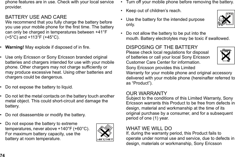 74phone features are in use. Check with your local service provider.BATTERY USE AND CAREWe recommend that you fully charge the battery before you use your mobile phone for the first time. The battery can only be charged in temperatures between +41°F (+5°C) and +113°F (+45°C).•Warning! May explode if disposed of in fire.• Use only Ericsson or Sony Ericsson branded original batteries and chargers intended for use with your mobile phone. Other chargers may not charge sufficiently or may produce excessive heat. Using other batteries and chargers could be dangerous.• Do not expose the battery to liquid.• Do not let the metal contacts on the battery touch another metal object. This could short-circuit and damage the battery. • Do not disassemble or modify the battery. • Do not expose the battery to extreme temperatures, never above +140°F (+60°C). For maximum battery capacity, use the battery at room temperature. • Turn off your mobile phone before removing the battery.• Keep out of children’s reach.• Use the battery for the intended purpose only.• Do not allow the battery to be put into the mouth. Battery electrolytes may be toxic if swallowed.DISPOSING OF THE BATTERYPlease check local regulations for disposal of batteries or call your local Sony Ericsson Customer Care Center for information.Sony Ericsson provides this Limited Warranty for your mobile phone and original accessory delivered with your mobile phone (hereinafter referred to as “Product”).OUR WARRANTYSubject to the conditions of this Limited Warranty, Sony Ericsson warrants this Product to be free from defects in design, material and workmanship at the time of its original purchase by a consumer, and for a subsequent period of one (1) year.WHAT WE WILL DOIf, during the warranty period, this Product fails to operate under normal use and service, due to defects in design, materials or workmanship, Sony Ericsson 