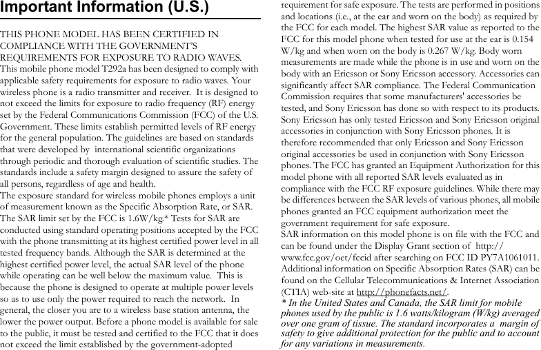 Important Information (U.S.)THIS PHONE MODEL HAS BEEN CERTIFIED IN COMPLIANCE WITH THE GOVERNMENT’S REQUIREMENTS FOR EXPOSURE TO RADIO WAVES.This mobile phone model T292a has been designed to comply with applicable safety requirements for exposure to radio waves. Your wireless phone is a radio transmitter and receiver.  It is designed to not exceed the limits for exposure to radio frequency (RF) energy set by the Federal Communications Commission (FCC) of the U.S. Government. These limits establish permitted levels of RF energy for the general population. The guidelines are based on standards that were developed by  international scientific organizations through periodic and thorough evaluation of scientific studies. The standards include a safety margin designed to assure the safety of all persons, regardless of age and health.The exposure standard for wireless mobile phones employs a unit of measurement known as the Specific Absorption Rate, or SAR. The SAR limit set by the FCC is 1.6W/kg.* Tests for SAR are conducted using standard operating positions accepted by the FCC with the phone transmitting at its highest certified power level in all tested frequency bands. Although the SAR is determined at the highest certified power level, the actual SAR level of the phone while operating can be well below the maximum value.  This is because the phone is designed to operate at multiple power levels so as to use only the power required to reach the network.  In general, the closer you are to a wireless base station antenna, the lower the power output. Before a phone model is available for sale to the public, it must be tested and certified to the FCC that it does not exceed the limit established by the government-adopted requirement for safe exposure. The tests are performed in positions and locations (i.e., at the ear and worn on the body) as required by the FCC for each model. The highest SAR value as reported to the FCC for this model phone when tested for use at the ear is 0.154 W/kg and when worn on the body is 0.267 W/kg. Body worn measurements are made while the phone is in use and worn on the body with an Ericsson or Sony Ericsson accessory. Accessories can significantly affect SAR compliance. The Federal Communication Commission requires that some manufacturers&apos; accessories be tested, and Sony Ericsson has done so with respect to its products. Sony Ericsson has only tested Ericsson and Sony Ericsson original accessories in conjunction with Sony Ericsson phones. It is therefore recommended that only Ericsson and Sony Ericsson original accessories be used in conjunction with Sony Ericsson phones. The FCC has granted an Equipment Authorization for this model phone with all reported SAR levels evaluated as in compliance with the FCC RF exposure guidelines. While there may be differences between the SAR levels of various phones, all mobile phones granted an FCC equipment authorization meet the government requirement for safe exposure.SAR information on this model phone is on file with the FCC and can be found under the Display Grant section of  http://www.fcc.gov/oet/fccid after searching on FCC ID PY7A1061011. Additional information on Specific Absorption Rates (SAR) can be found on the Cellular Telecommunications &amp; Internet Association (CTIA) web-site at http://phonefacts.net/. * In the United States and Canada, the SAR limit for mobile phones used by the public is 1.6 watts/kilogram (W/kg) averaged over one gram of tissue. The standard incorporates a  margin of safety to give additional protection for the public and to account for any variations in measurements.