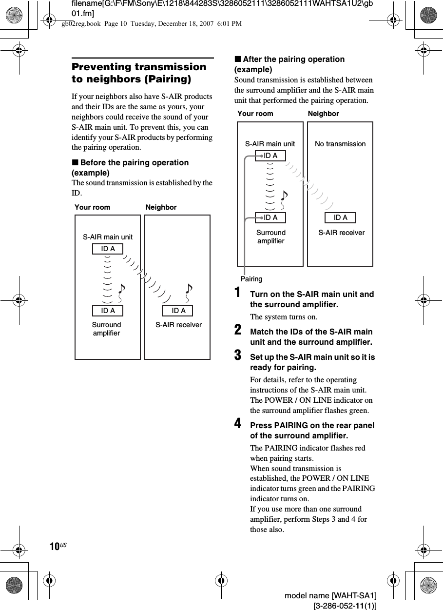 filename[G:\F\FM\Sony\E\1218\844283S\3286052111\3286052111WAHTSA1U2\gb01.fm]10US model name [WAHT-SA1] [3-286-052-11(1)]Preventing transmission to neighbors (Pairing)If your neighbors also have S-AIR products and their IDs are the same as yours, your neighbors could receive the sound of your S-AIR main unit. To prevent this, you can identify your S-AIR products by performing the pairing operation.xBefore the pairing operation (example)The sound transmission is established by the ID.xAfter the pairing operation (example)Sound transmission is established between the surround amplifier and the S-AIR main unit that performed the pairing operation.1Turn on the S-AIR main unit and the surround amplifier.The system turns on.2Match the IDs of the S-AIR main unit and the surround amplifier.3Set up the S-AIR main unit so it is ready for pairing.For details, refer to the operating instructions of the S-AIR main unit.The POWER / ON LINE indicator on the surround amplifier flashes green.4Press PAIRING on the rear panel of the surround amplifier.The PAIRING indicator flashes red when pairing starts.When sound transmission is established, the POWER / ON LINE indicator turns green and the PAIRING indicator turns on.If you use more than one surround amplifier, perform Steps 3 and 4 for those also.S-AIR main unitID ASurround amplifierID AS-AIR receiverID AYour room NeighborID AS-AIR main unitID A ID APairingSurround amplifierS-AIR receiverYour room NeighborNo transmissiongb02reg.book  Page 10  Tuesday, December 18, 2007  6:01 PM