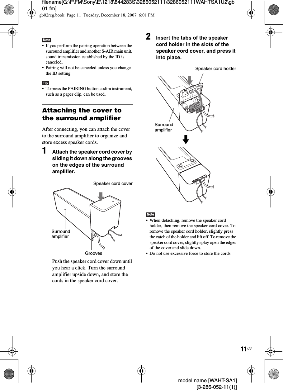 filename[G:\F\FM\Sony\E\1218\844283S\3286052111\3286052111WAHTSA1U2\gb01.fm]11US model name [WAHT-SA1] [3-286-052-11(1)]Note• If you perform the pairing operation between the surround amplifier and another S-AIR main unit, sound transmission established by the ID is canceled.• Pairing will not be canceled unless you change the ID setting.Tip• To press the PAIRING button, a slim instrument, such as a paper clip, can be used.Attaching the cover to the surround amplifierAfter connecting, you can attach the cover to the surround amplifier to organize and store excess speaker cords.1Attach the speaker cord cover by sliding it down along the grooves on the edges of the surround amplifier.Push the speaker cord cover down until you hear a click. Turn the surround amplifier upside down, and store the cords in the speaker cord cover.2Insert the tabs of the speaker cord holder in the slots of the speaker cord cover, and press it into place.Note• When detaching, remove the speaker cord holder, then remove the speaker cord cover. To remove the speaker cord holder, slightly press the catch of the holder and lift off. To remove the speaker cord cover, slightly splay open the edges of the cover and slide down.• Do not use excessive force to store the cords.Speaker cord coverSurround amplifierGroovesSpeaker cord holderSurround amplifiermgb02reg.book  Page 11  Tuesday, December 18, 2007  6:01 PM