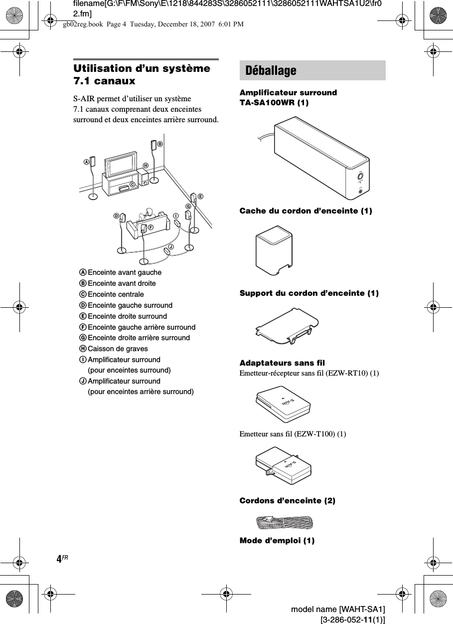 filename[G:\F\FM\Sony\E\1218\844283S\3286052111\3286052111WAHTSA1U2\fr02.fm]4FR model name [WAHT-SA1] [3-286-052-11(1)]Utilisation d’un système 7.1 canauxS-AIR permet d’utiliser un système 7.1 canaux comprenant deux enceintes surround et deux enceintes arrière surround.Amplificateur surround TA-SA100WR (1)Cache du cordon d’enceinte (1)Support du cordon d’enceinte (1)Adaptateurs sans filEmetteur-récepteur sans fil (EZW-RT10) (1)Emetteur sans fil (EZW-T100) (1)Cordons d’enceinte (2)Mode d’emploi (1)ABDJEHCIFGAEnceinte avant gaucheBEnceinte avant droiteCEnceinte centraleDEnceinte gauche surroundEEnceinte droite surroundFEnceinte gauche arrière surroundGEnceinte droite arrière surroundHCaisson de gravesIAmplificateur surround (pour enceintes surround)JAmplificateur surround (pour enceintes arrière surround)DéballagePHONESPOWERPOWER/ON LINEgb02reg.book  Page 4  Tuesday, December 18, 2007  6:01 PM