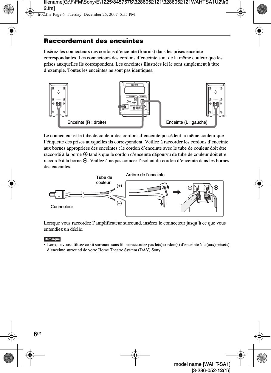 filename[G:\F\FM\Sony\E\1225\845757S\3286052121\3286052121WAHTSA1U2\fr02.fm]6FR model name [WAHT-SA1] [3-286-052-12(1)]Raccordement des enceintesInsérez les connecteurs des cordons d’enceinte (fournis) dans les prises enceinte correspondantes. Les connecteurs des cordons d’enceinte sont de la même couleur que les prises auxquelles ils correspondent. Les enceintes illustrées ici le sont simplement à titre d’exemple. Toutes les enceintes ne sont pas identiques.Le connecteur et le tube de couleur des cordons d’enceinte possèdent la même couleur que l’étiquette des prises auxquelles ils correspondent. Veillez à raccorder les cordons d’enceinte aux bornes appropriées des enceintes : le cordon d’enceinte avec le tube de couleur doit être raccordé à la borne 3 tandis que le cordon d’enceinte dépourvu de tube de couleur doit être raccordé à la borne #. Veillez à ne pas coincer l’isolant du cordon d’enceinte dans les bornes des enceintes.Lorsque vous raccordez l’amplificateur surround, insérez le connecteur jusqu’à ce que vous entendiez un déclic.Remarque• Lorsque vous utilisez ce kit surround sans fil, ne raccordez pas le(s) cordon(s) d’enceinte à la (aux) prise(s) d’enceinte surround de votre Home Theatre System (DAV) Sony.RSURROUND SELECTORS-AIR IDEZW-RT10SPEAKERSURROUNDPAIRINGCBASURROUNDBACKLEnceinte (L : gauche)Enceinte (R : droite)Arrière de l’enceinteConnecteurTube de couleur(–)(+)fr02.fm  Page 6  Tuesday, December 25, 2007  5:55 PM