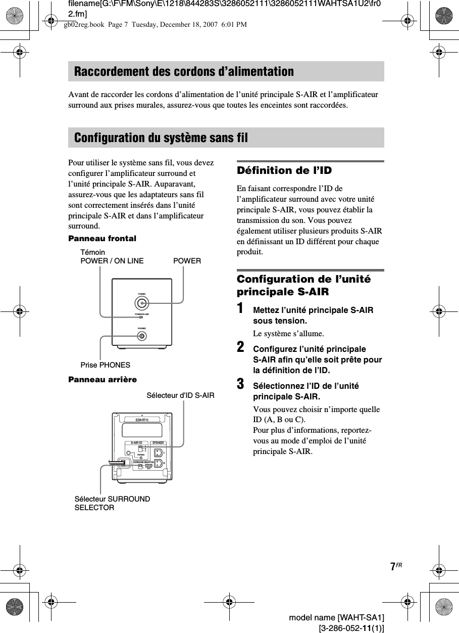 filename[G:\F\FM\Sony\E\1218\844283S\3286052111\3286052111WAHTSA1U2\fr02.fm]7FR model name [WAHT-SA1] [3-286-052-11(1)]Avant de raccorder les cordons d’alimentation de l’unité principale S-AIR et l’amplificateur surround aux prises murales, assurez-vous que toutes les enceintes sont raccordées.Pour utiliser le système sans fil, vous devez configurer l’amplificateur surround et l’unité principale S-AIR. Auparavant, assurez-vous que les adaptateurs sans fil sont correctement insérés dans l’unité principale S-AIR et dans l’amplificateur surround.Panneau frontalPanneau arrièreDéfinition de l’IDEn faisant correspondre l’ID de l’amplificateur surround avec votre unité principale S-AIR, vous pouvez établir la transmission du son. Vous pouvez également utiliser plusieurs produits S-AIR en définissant un ID différent pour chaque produit.Configuration de l’unité principale S-AIR1Mettez l’unité principale S-AIR sous tension.Le système s’allume.2Configurez l’unité principale S-AIR afin qu’elle soit prête pour la définition de l’ID.3Sélectionnez l’ID de l’unité principale S-AIR.Vous pouvez choisir n’importe quelle ID (A, B ou C). Pour plus d’informations, reportez-vous au mode d’emploi de l’unité principale S-AIR.Raccordement des cordons d’alimentationConfiguration du système sans filPHONESPOWERPOWER/ON LINEPOWERTémoin POWER / ON LINEPrise PHONESRSURROUND SELECTORS-AIR IDEZW-RT10SPEAKERSURROUNDPAIRINGCBASURROUNDBACKLSélecteur d’ID S-AIRSélecteur SURROUND SELECTORgb02reg.book  Page 7  Tuesday, December 18, 2007  6:01 PM