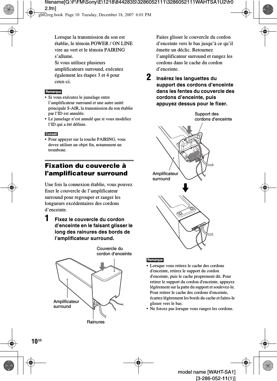 filename[G:\F\FM\Sony\E\1218\844283S\3286052111\3286052111WAHTSA1U2\fr02.fm]10FR model name [WAHT-SA1] [3-286-052-11(1)]Lorsque la transmission du son est établie, le témoin POWER / ON LINE vire au vert et le témoin PAIRING s’allume.Si vous utilisez plusieurs amplificateurs surround, exécutez également les étapes 3 et 4 pour ceux-ci.Remarque• Si vous exécutez le jumelage entre l’amplificateur surround et une autre unité principale S-AIR, la transmission du son établie par l’ID est annulée.• Le jumelage n’est annulé que si vous modifiez l’ID qui a été définie.Conseil• Pour appuyer sur la touche PAIRING, vous devez utiliser un objet fin, notamment un trombone.Fixation du couvercle à l’amplificateur surroundUne fois la connexion établie, vous pouvez fixer le couvercle de l’amplificateur surround pour regrouper et ranger les longueurs excédentaires des cordons d’enceinte.1Fixez le couvercle du cordon d’enceinte en le faisant glisser le long des rainures des bords de l’amplificateur surround.Faites glisser le couvercle du cordon d’enceinte vers le bas jusqu’à ce qu’il émette un déclic. Retournez l’amplificateur surround et rangez les cordons dans le cache du cordon d’enceinte.2Insérez les languettes du support des cordons d’enceinte dans les fentes du couvercle des cordons d’enceinte, puis appuyez dessus pour le fixer.Remarque• Lorsque vous retirez le cache des cordons d&apos;enceinte, retirez le support du cordon d&apos;enceinte, puis le cache proprement dit. Pour retirer le support du cordon d&apos;enceinte, appuyez légèrement sur la patte du support et soulevez-le. Pour retirer le cache des cordons d&apos;enceinte, écartez légèrement les bords du cache et faites-le glisser vers le bas.• Ne forcez pas lorsque vous rangez les cordons.Couvercle du cordon d’enceinteAmplificateur surroundRainuresSupport des cordons d’enceinteAmplificateur surroundmgb02reg.book  Page 10  Tuesday, December 18, 2007  6:01 PM