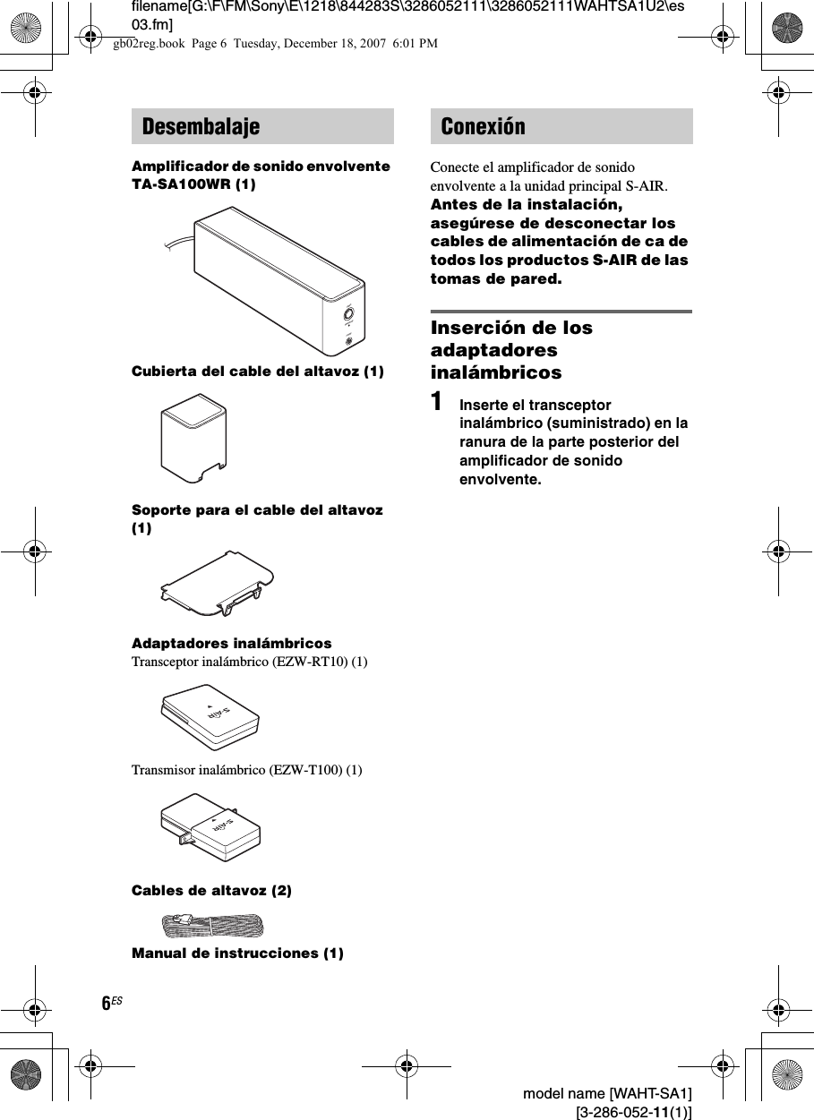 filename[G:\F\FM\Sony\E\1218\844283S\3286052111\3286052111WAHTSA1U2\es03.fm]6ES model name [WAHT-SA1] [3-286-052-11(1)]Amplificador de sonido envolvente TA-SA100WR (1)Cubierta del cable del altavoz (1)Soporte para el cable del altavoz (1)Adaptadores inalámbricosTransceptor inalámbrico (EZW-RT10) (1)Transmisor inalámbrico (EZW-T100) (1)Cables de altavoz (2)Manual de instrucciones (1)Conecte el amplificador de sonido envolvente a la unidad principal S-AIR.Antes de la instalación, asegúrese de desconectar los cables de alimentación de ca de todos los productos S-AIR de las tomas de pared.Inserción de los adaptadores inalámbricos1Inserte el transceptor inalámbrico (suministrado) en la ranura de la parte posterior del amplificador de sonido envolvente.DesembalajePHONESPOWERPOWER/ON LINEConexióngb02reg.book  Page 6  Tuesday, December 18, 2007  6:01 PM