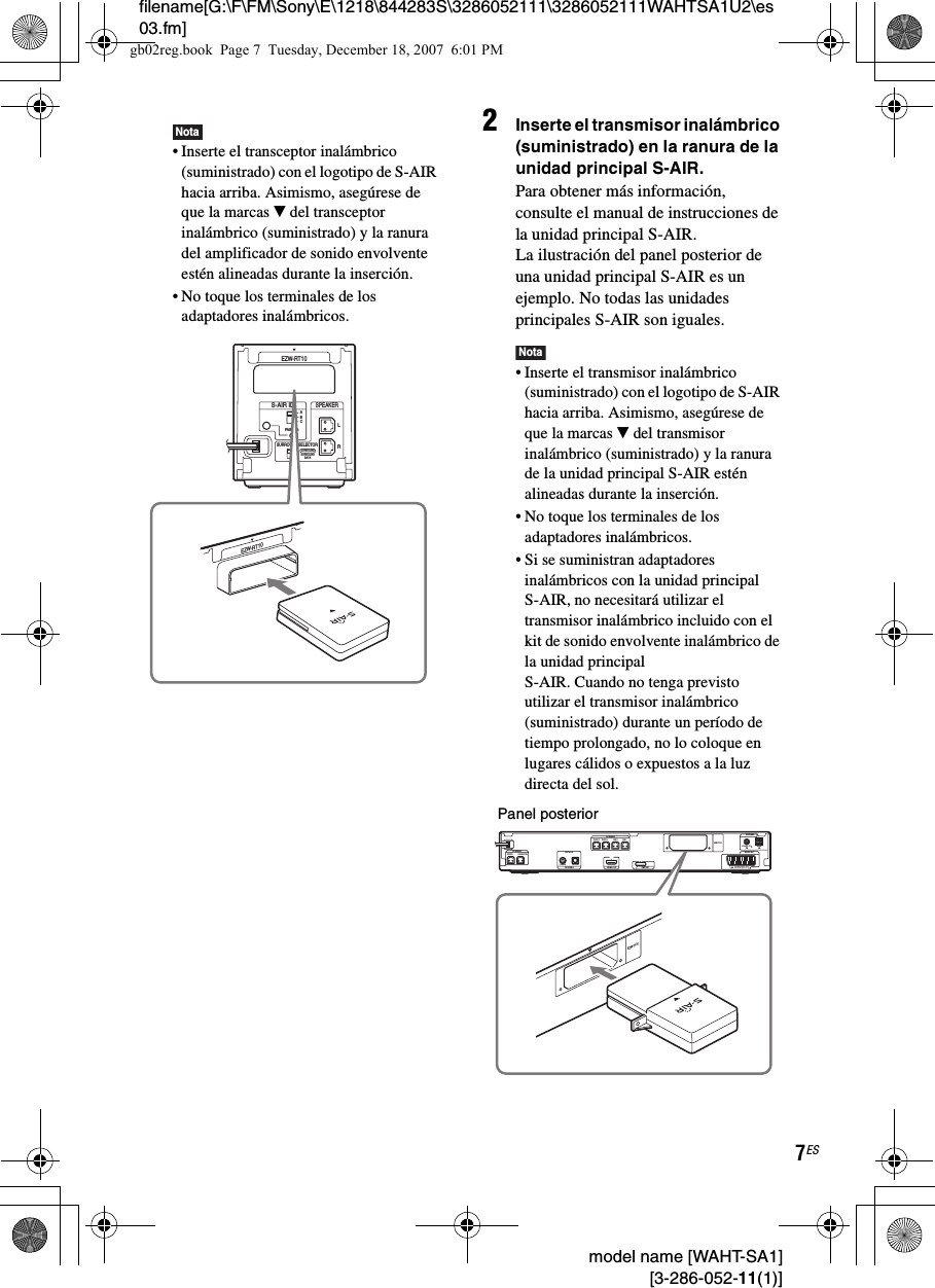 filename[G:\F\FM\Sony\E\1218\844283S\3286052111\3286052111WAHTSA1U2\es03.fm]7ES model name [WAHT-SA1] [3-286-052-11(1)]Nota• Inserte el transceptor inalámbrico (suministrado) con el logotipo de S-AIR hacia arriba. Asimismo, asegúrese de que la marcas V del transceptor inalámbrico (suministrado) y la ranura del amplificador de sonido envolvente estén alineadas durante la inserción.• No toque los terminales de los adaptadores inalámbricos.2Inserte el transmisor inalámbrico (suministrado) en la ranura de la unidad principal S-AIR.Para obtener más información, consulte el manual de instrucciones de la unidad principal S-AIR.La ilustración del panel posterior de una unidad principal S-AIR es un ejemplo. No todas las unidades principales S-AIR son iguales.Nota• Inserte el transmisor inalámbrico (suministrado) con el logotipo de S-AIR hacia arriba. Asimismo, asegúrese de que la marcas V del transmisor inalámbrico (suministrado) y la ranura de la unidad principal S-AIR estén alineadas durante la inserción.• No toque los terminales de los adaptadores inalámbricos.• Si se suministran adaptadores inalámbricos con la unidad principal S-AIR, no necesitará utilizar el transmisor inalámbrico incluido con el kit de sonido envolvente inalámbrico de la unidad principal S-AIR. Cuando no tenga previsto utilizar el transmisor inalámbrico (suministrado) durante un período de tiempo prolongado, no lo coloque en lugares cálidos o expuestos a la luz directa del sol.RSURROUND SELECTORS-AIR IDEZW-RT10SPEAKERSURROUNDPAIRINGCBASURROUNDBACKLEZW-RT10CENTER SUBWOOFERDIGITAL INCOAXIAL OPTICALFRONT R FRONT L SUR R SUR LSPEAKERTV/VIDEO HDMI OUTSPEAKEREURO AVOUTPUT(TO TV)COAXIAL 75 AMFMANTENNADMPORTEZW-T100EZW-T100Panel posteriorgb02reg.book  Page 7  Tuesday, December 18, 2007  6:01 PM