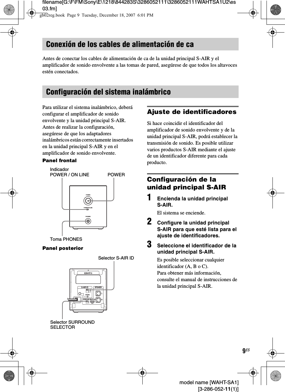 filename[G:\F\FM\Sony\E\1218\844283S\3286052111\3286052111WAHTSA1U2\es03.fm]9ES model name [WAHT-SA1] [3-286-052-11(1)]Antes de conectar los cables de alimentación de ca de la unidad principal S-AIR y el amplificador de sonido envolvente a las tomas de pared, asegúrese de que todos los altavoces estén conectados.Para utilizar el sistema inalámbrico, deberá configurar el amplificador de sonido envolvente y la unidad principal S-AIR. Antes de realizar la configuración, asegúrese de que los adaptadores inalámbricos están correctamente insertados en la unidad principal S-AIR y en el amplificador de sonido envolvente.Panel frontalPanel posteriorAjuste de identificadoresSi hace coincidir el identificador del amplificador de sonido envolvente y de la unidad principal S-AIR, podrá establecer la transmisión de sonido. Es posible utilizar varios productos S-AIR mediante el ajuste de un identificador diferente para cada producto.Configuración de la unidad principal S-AIR1Encienda la unidad principal S-AIR.El sistema se enciende.2Configure la unidad principal S-AIR para que esté lista para el ajuste de identificadores.3Seleccione el identificador de la unidad principal S-AIR.Es posible seleccionar cualquier identificador (A, B o C). Para obtener más información, consulte el manual de instrucciones de la unidad principal S-AIR.Conexión de los cables de alimentación de caConfiguración del sistema inalámbricoPHONESPOWERPOWER/ON LINEPOWERIndicador POWER / ON LINE Toma PHONESRSURROUND SELECTORS-AIR IDEZW-RT10SPEAKERSURROUNDPAIRINGCBASURROUNDBACKLSelector S-AIR IDSelector SURROUND SELECTORgb02reg.book  Page 9  Tuesday, December 18, 2007  6:01 PM