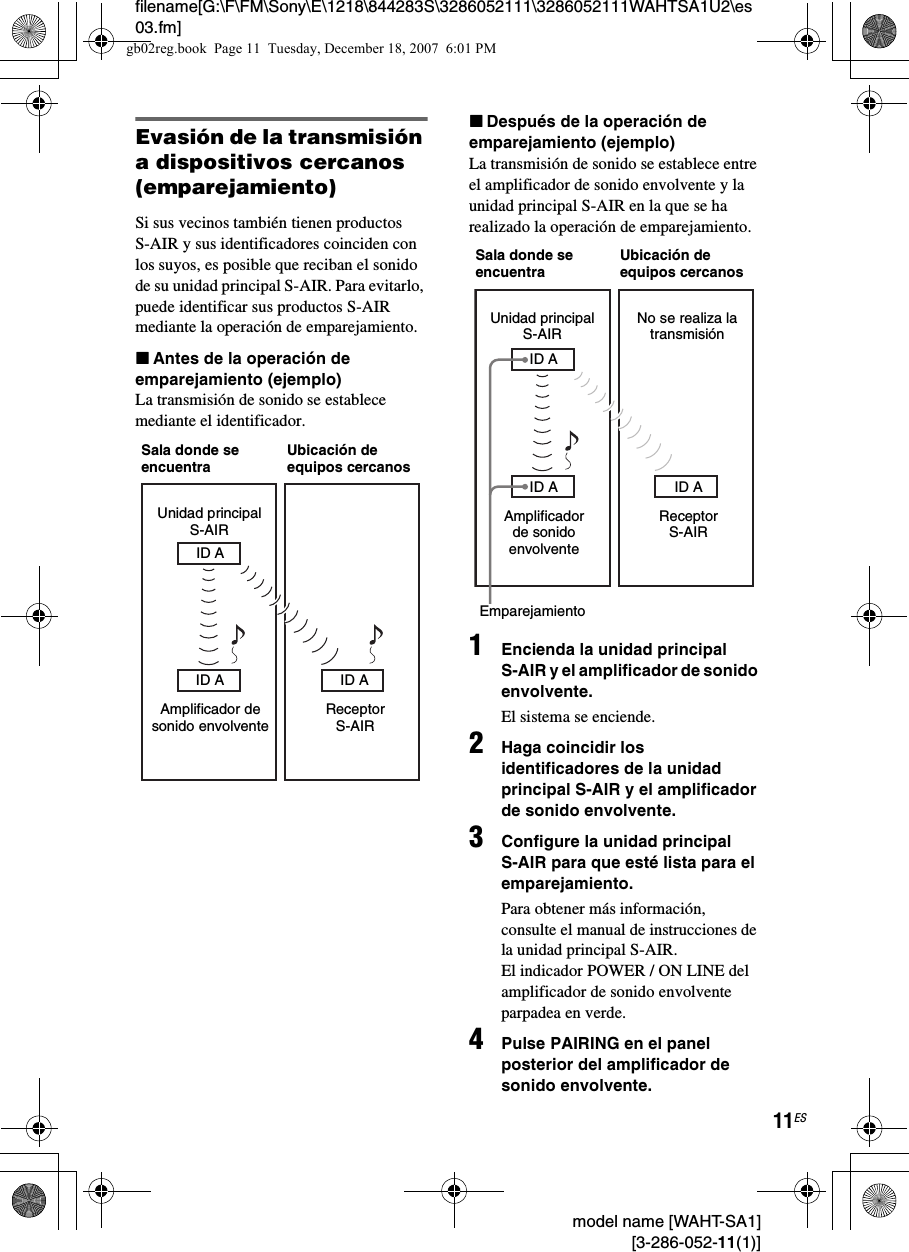 filename[G:\F\FM\Sony\E\1218\844283S\3286052111\3286052111WAHTSA1U2\es03.fm]11ES model name [WAHT-SA1] [3-286-052-11(1)]Evasión de la transmisión a dispositivos cercanos (emparejamiento)Si sus vecinos también tienen productos S-AIR y sus identificadores coinciden con los suyos, es posible que reciban el sonido de su unidad principal S-AIR. Para evitarlo, puede identificar sus productos S-AIR mediante la operación de emparejamiento.xAntes de la operación de emparejamiento (ejemplo)La transmisión de sonido se establece mediante el identificador.xDespués de la operación de emparejamiento (ejemplo)La transmisión de sonido se establece entre el amplificador de sonido envolvente y la unidad principal S-AIR en la que se ha realizado la operación de emparejamiento.1Encienda la unidad principal S-AIR y el amplificador de sonido envolvente.El sistema se enciende.2Haga coincidir los identificadores de la unidad principal S-AIR y el amplificador de sonido envolvente.3Configure la unidad principal S-AIR para que esté lista para el emparejamiento.Para obtener más información, consulte el manual de instrucciones de la unidad principal S-AIR.El indicador POWER / ON LINE del amplificador de sonido envolvente parpadea en verde.4Pulse PAIRING en el panel posterior del amplificador de sonido envolvente.Unidad principal S-AIRAmplificador de sonido envolventeReceptor S-AIRSala donde se encuentraUbicación de equipos cercanosID AID A ID AUnidad principal S-AIRAmplificador de sonido envolventeReceptor S-AIRSala donde se encuentraUbicación de equipos cercanosEmparejamientoID AID A ID ANo se realiza la transmisióngb02reg.book  Page 11  Tuesday, December 18, 2007  6:01 PM
