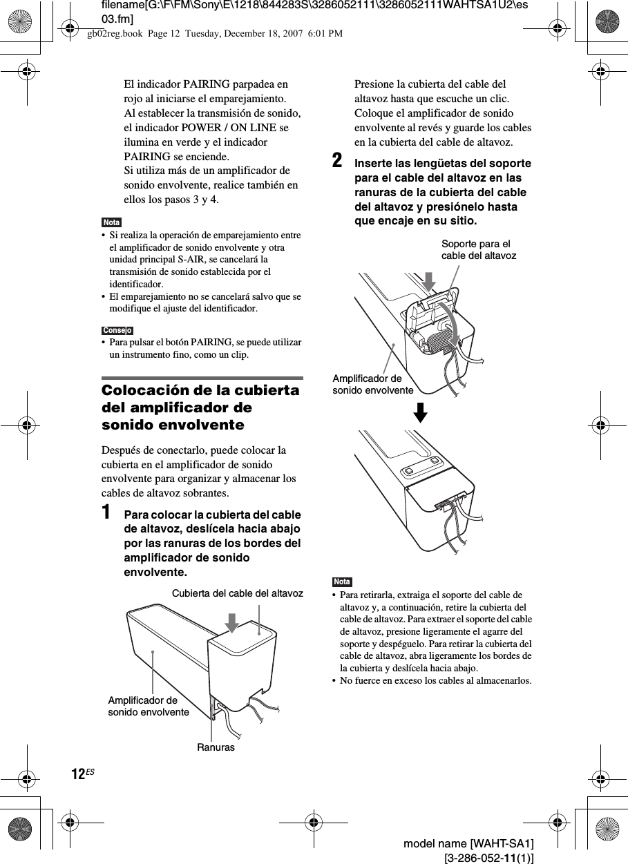 filename[G:\F\FM\Sony\E\1218\844283S\3286052111\3286052111WAHTSA1U2\es03.fm]12ES model name [WAHT-SA1] [3-286-052-11(1)]El indicador PAIRING parpadea en rojo al iniciarse el emparejamiento.Al establecer la transmisión de sonido, el indicador POWER / ON LINE se ilumina en verde y el indicador PAIRING se enciende.Si utiliza más de un amplificador de sonido envolvente, realice también en ellos los pasos 3 y 4.Nota• Si realiza la operación de emparejamiento entre el amplificador de sonido envolvente y otra unidad principal S-AIR, se cancelará la transmisión de sonido establecida por el identificador.• El emparejamiento no se cancelará salvo que se modifique el ajuste del identificador.Consejo• Para pulsar el botón PAIRING, se puede utilizar un instrumento fino, como un clip.Colocación de la cubierta del amplificador de sonido envolventeDespués de conectarlo, puede colocar la cubierta en el amplificador de sonido envolvente para organizar y almacenar los cables de altavoz sobrantes.1Para colocar la cubierta del cable de altavoz, deslícela hacia abajo por las ranuras de los bordes del amplificador de sonido envolvente.Presione la cubierta del cable del altavoz hasta que escuche un clic. Coloque el amplificador de sonido envolvente al revés y guarde los cables en la cubierta del cable de altavoz.2Inserte las lengüetas del soporte para el cable del altavoz en las ranuras de la cubierta del cable del altavoz y presiónelo hasta que encaje en su sitio.Nota• Para retirarla, extraiga el soporte del cable de altavoz y, a continuación, retire la cubierta del cable de altavoz. Para extraer el soporte del cable de altavoz, presione ligeramente el agarre del soporte y despéguelo. Para retirar la cubierta del cable de altavoz, abra ligeramente los bordes de la cubierta y deslícela hacia abajo.• No fuerce en exceso los cables al almacenarlos.Cubierta del cable del altavozAmplificador de sonido envolventeRanurasSoporte para el cable del altavozAmplificador de sonido envolventemgb02reg.book  Page 12  Tuesday, December 18, 2007  6:01 PM