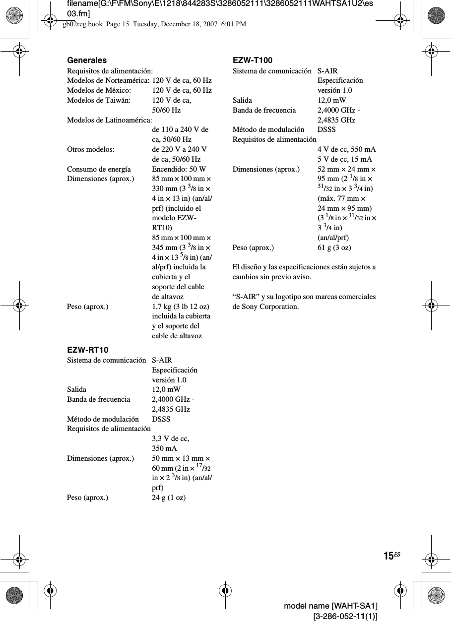 filename[G:\F\FM\Sony\E\1218\844283S\3286052111\3286052111WAHTSA1U2\es03.fm]15ES model name [WAHT-SA1] [3-286-052-11(1)]GeneralesRequisitos de alimentación: Modelos de Norteamérica: 120 V de ca, 60 HzModelos de México: 120 V de ca, 60 HzModelos de Taiwán:  120 V de ca, 50/60 HzModelos de Latinoamérica: de 110 a 240 V de ca, 50/60 HzOtros modelos:  de 220 V a 240 V de ca, 50/60 HzConsumo de energía Encendido: 50 WDimensiones (aprox.) 85 mm × 100 mm × 330 mm (3 3/8 in × 4 in × 13 in) (an/al/prf) (incluido el modelo EZW-RT10)85 mm × 100 mm × 345 mm (3 3/8 in × 4 in × 13 5/8 in) (an/al/prf) incluida la cubierta y el soporte del cable de altavozPeso (aprox.) 1,7 kg (3 lb 12 oz) incluida la cubierta y el soporte del cable de altavozEZW-RT10Sistema de comunicación S-AIR Especificación versión 1.0Salida 12,0 mWBanda de frecuencia 2,4000 GHz - 2,4835 GHzMétodo de modulación DSSSRequisitos de alimentación3,3 V de cc, 350 mADimensiones (aprox.) 50 mm × 13 mm × 60 mm (2 in × 17/32 in × 2 3/8 in) (an/al/prf)Peso (aprox.) 24 g (1 oz)EZW-T100Sistema de comunicación S-AIR Especificación versión 1.0Salida 12,0 mWBanda de frecuencia 2,4000 GHz - 2,4835 GHzMétodo de modulación DSSSRequisitos de alimentación4 V de cc, 550 mA5 V de cc, 15 mADimensiones (aprox.) 52 mm × 24 mm × 95 mm (2 1/8 in × 31/32 in × 3 3/4 in)(máx. 77 mm × 24 mm × 95 mm) (3 1/8 in × 31/32 in × 3 3/4 in)(an/al/prf)Peso (aprox.) 61 g (3 oz)El diseño y las especificaciones están sujetos a cambios sin previo aviso.“S-AIR” y su logotipo son marcas comerciales de Sony Corporation.gb02reg.book  Page 15  Tuesday, December 18, 2007  6:01 PM
