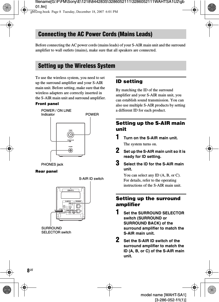 filename[G:\F\FM\Sony\E\1218\844283S\3286052111\3286052111WAHTSA1U2\gb01.fm]8US model name [WAHT-SA1] [3-286-052-11(1)]Before connecting the AC power cords (mains leads) of your S-AIR main unit and the surround amplifier to wall outlets (mains), make sure that all speakers are connected.To use the wireless system, you need to set up the surround amplifier and your S-AIR main unit. Before setting, make sure that the wireless adapters are correctly inserted in the S-AIR main unit and surround amplifier.Front panelRear panelID settingBy matching the ID of the surround amplifier and your S-AIR main unit, you can establish sound transmission. You can also use multiple S-AIR products by setting a different ID for each product.Setting up the S-AIR main unit1Turn on the S-AIR main unit.The system turns on.2Set up the S-AIR main unit so it is ready for ID setting.3Select the ID for the S-AIR main unit.You can select any ID (A, B, or C). For details, refer to the operating instructions of the S-AIR main unit.Setting up the surround amplifier1Set the SURROUND SELECTOR switch (SURROUND or SURROUND BACK) of the surround amplifier to match the S-AIR main unit.2Set the S-AIR ID switch of the surround amplifier to match the ID (A, B, or C) of the S-AIR main unit.Connecting the AC Power Cords (Mains Leads)Setting up the Wireless SystemPHONESPOWERPOWER/ON LINEPOWERPOWER / ON LINEIndicatorPHONES jackRSURROUND SELECTORS-AIR IDEZW-RT10SPEAKERSURROUNDPAIRINGCBASURROUNDBACKLS-AIR ID switchSURROUND SELECTOR switchgb02reg.book  Page 8  Tuesday, December 18, 2007  6:01 PM