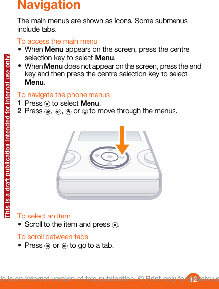 NavigationThe main menus are shown as icons. Some submenusinclude tabs.To access the main menu•When Menu appears on the screen, press the centreselection key to select Menu.•When Menu does not appear on the screen, press the endkey and then press the centre selection key to selectMenu.To navigate the phone menus1Press   to select Menu.2Press  ,  ,   or   to move through the menus.To select an item•Scroll to the item and press  .To scroll between tabs•Press   or   to go to a tab.12This is an Internet version of this publication. © Print only for private use.This is a draft publication intended for internal use only.