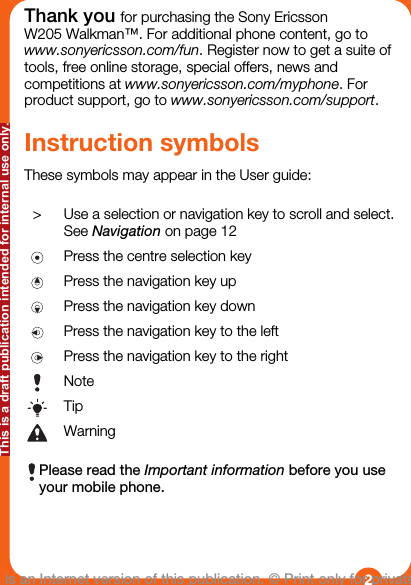Thank you for purchasing the Sony EricssonW205 Walkman™. For additional phone content, go towww.sonyericsson.com/fun. Register now to get a suite oftools, free online storage, special offers, news andcompetitions at www.sonyericsson.com/myphone. Forproduct support, go to www.sonyericsson.com/support.Instruction symbolsThese symbols may appear in the User guide:&gt;Use a selection or navigation key to scroll and select.See Navigation on page 12Press the centre selection keyPress the navigation key upPress the navigation key downPress the navigation key to the leftPress the navigation key to the rightNoteTipWarningPlease read the Important information before you useyour mobile phone.2This is an Internet version of this publication. © Print only for private use.This is a draft publication intended for internal use only.