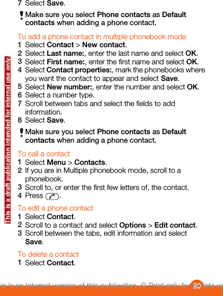 7Select Save.Make sure you select Phone contacts as Defaultcontacts when adding a phone contact.To add a phone contact in multiple phonebook mode1Select Contact &gt; New contact.2Select Last name:, enter the last name and select OK.3Select First name:, enter the first name and select OK.4Select Contact properties:, mark the phonebooks whereyou want the contact to appear and select Save.5Select New number:, enter the number and select OK.6Select a number type.7Scroll between tabs and select the fields to addinformation.8Select Save.Make sure you select Phone contacts as Defaultcontacts when adding a phone contact.To call a contact1Select Menu &gt; Contacts.2If you are in Multiple phonebook mode, scroll to aphonebook.3Scroll to, or enter the first few letters of, the contact.4Press  .To edit a phone contact1Select Contact.2Scroll to a contact and select Options &gt; Edit contact.3Scroll between the tabs, edit information and selectSave.To delete a contact1Select Contact.20This is an Internet version of this publication. © Print only for private use.This is a draft publication intended for internal use only.