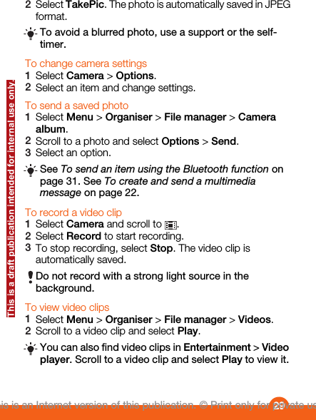 2Select TakePic. The photo is automatically saved in JPEGformat.To avoid a blurred photo, use a support or the self-timer.To change camera settings1Select Camera &gt; Options.2Select an item and change settings.To send a saved photo1Select Menu &gt; Organiser &gt; File manager &gt; Cameraalbum.2Scroll to a photo and select Options &gt; Send.3Select an option.See To send an item using the Bluetooth function onpage 31. See To create and send a multimediamessage on page 22.To record a video clip1Select Camera and scroll to  .2Select Record to start recording.3To stop recording, select Stop. The video clip isautomatically saved.Do not record with a strong light source in thebackground.To view video clips1Select Menu &gt; Organiser &gt; File manager &gt; Videos.2Scroll to a video clip and select Play.You can also find video clips in Entertainment &gt; Videoplayer. Scroll to a video clip and select Play to view it.29This is an Internet version of this publication. © Print only for private use.This is a draft publication intended for internal use only.