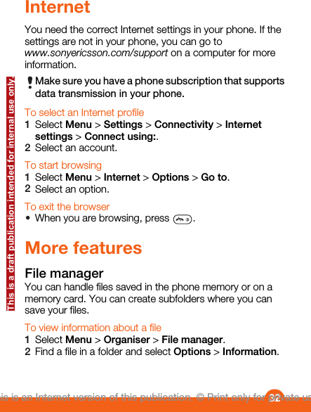 InternetYou need the correct Internet settings in your phone. If thesettings are not in your phone, you can go towww.sonyericsson.com/support on a computer for moreinformation.Make sure you have a phone subscription that supportsdata transmission in your phone.To select an Internet profile1Select Menu &gt; Settings &gt; Connectivity &gt; Internetsettings &gt; Connect using:.2Select an account.To start browsing1Select Menu &gt; Internet &gt; Options &gt; Go to.2Select an option.To exit the browser•When you are browsing, press  .More featuresFile managerYou can handle files saved in the phone memory or on amemory card. You can create subfolders where you cansave your files.To view information about a file1Select Menu &gt; Organiser &gt; File manager.2Find a file in a folder and select Options &gt; Information.32This is an Internet version of this publication. © Print only for private use.This is a draft publication intended for internal use only.