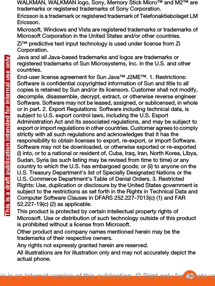 WALKMAN, WALKMAN logo, Sony, Memory Stick Micro™ and M2™ aretrademarks or registered trademarks of Sony Corporation.Ericsson is a trademark or registered trademark of Telefonaktiebolaget LMEricsson.Microsoft, Windows and Vista are registered trademarks or trademarks ofMicrosoft Corporation in the United States and/or other countries.Zi™ predictive text input technology is used under license from ZiCorporation.Java and all Java-based trademarks and logos are trademarks orregistered trademarks of Sun Microsystems, Inc. in the U.S. and othercountries.End-user license agreement for Sun Java™ J2ME™. 1. Restrictions:Software is confidential copyrighted information of Sun and title to allcopies is retained by Sun and/or its licensors. Customer shall not modify,decompile, disassemble, decrypt, extract, or otherwise reverse engineerSoftware. Software may not be leased, assigned, or sublicensed, in wholeor in part. 2. Export Regulations: Software including technical data, issubject to U.S. export control laws, including the U.S. ExportAdministration Act and its associated regulations, and may be subject toexport or import regulations in other countries. Customer agrees to complystrictly with all such regulations and acknowledges that it has theresponsibility to obtain licenses to export, re-export, or import Software.Software may not be downloaded, or otherwise exported or re-exported(i) into, or to a national or resident of, Cuba, Iraq, Iran, North Korea, Libya,Sudan, Syria (as such listing may be revised from time to time) or anycountry to which the U.S. has embargoed goods; or (ii) to anyone on theU.S. Treasury Department&apos;s list of Specially Designated Nations or theU.S. Commerce Department&apos;s Table of Denial Orders. 3. RestrictedRights: Use, duplication or disclosure by the United States government issubject to the restrictions as set forth in the Rights in Technical Data andComputer Software Clauses in DFARS 252.227-7013(c) (1) and FAR52.227-19(c) (2) as applicable.This product is protected by certain intellectual property rights ofMicrosoft. Use or distribution of such technology outside of this productis prohibited without a license from Microsoft.Other product and company names mentioned herein may be thetrademarks of their respective owners.Any rights not expressly granted herein are reserved.All illustrations are for illustration only and may not accurately depict theactual phone.40This is an Internet version of this publication. © Print only for private use.This is a draft publication intended for internal use only.