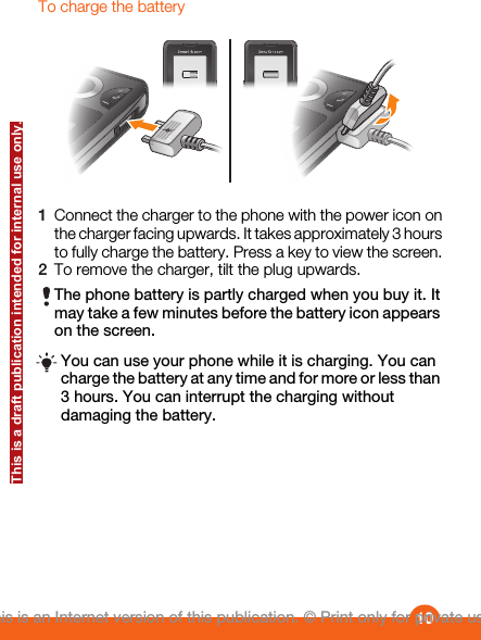 To charge the battery1Connect the charger to the phone with the power icon onthe charger facing upwards. It takes approximately 3 hoursto fully charge the battery. Press a key to view the screen.2To remove the charger, tilt the plug upwards.The phone battery is partly charged when you buy it. Itmay take a few minutes before the battery icon appearson the screen.You can use your phone while it is charging. You cancharge the battery at any time and for more or less than3 hours. You can interrupt the charging withoutdamaging the battery.10This is an Internet version of this publication. © Print only for private use.This is a draft publication intended for internal use only.
