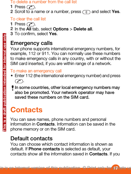 To delete a number from the call list1Press  .2Scroll to a name or a number, press   and select Yes.To clear the call list1Press  .2In the All tab, select Options &gt; Delete all.3To confirm, select Yes.Emergency callsYour phone supports international emergency numbers, forexample, 112 or 911. You can normally use these numbersto make emergency calls in any country, with or without theSIM card inserted, if you are within range of a network.To make an emergency call•Enter 112 (the international emergency number) and press.In some countries, other local emergency numbers mayalso be promoted. Your network operator may havesaved these numbers on the SIM card.ContactsYou can save names, phone numbers and personalinformation in Contacts. Information can be saved in thephone memory or on the SIM card.Default contactsYou can choose which contact information is shown asdefault. If Phone contacts is selected as default, yourcontacts show all the information saved in Contacts. If you17This is an Internet version of this publication. © Print only for private use.This is a draft publication intended for internal use only.