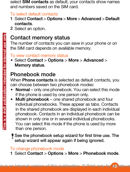 select SIM contacts as default, your contacts show namesand numbers saved on the SIM card.To select default contacts1Select Contact &gt; Options &gt; More &gt; Advanced &gt; Defaultcontacts.2Select an option.Contact memory statusThe number of contacts you can save in your phone or onthe SIM card depends on available memory.To view contact memory status•Select Contact &gt; Options &gt; More &gt; Advanced &gt;Memory status.Phonebook modeWhen Phone contacts is selected as default contacts, youcan choose between two phonebook modes:•Normal – only one phonebook. You can select this modeif the phone is used by one person only.•Multi phonebook – one shared phonebook and fourindividual phonebooks. These appear as tabs. Contactsin the shared phonebook are displayed in each individualphonebook. Contacts in an individual phonebook can beshown in only one or in several individual phonebooks.You can select this mode if the phone is used by morethan one person.See the phonebook setup wizard for first time use. Thesetup wizard will appear again if being ignored.To change phonebook mode1Select Contact &gt; Options &gt; More &gt; Phonebook mode.18This is an Internet version of this publication. © Print only for private use.This is a draft publication intended for internal use only.
