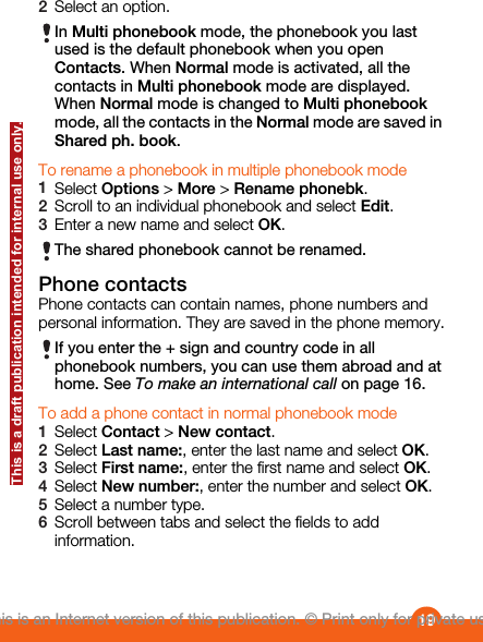 2Select an option.In Multi phonebook mode, the phonebook you lastused is the default phonebook when you openContacts. When Normal mode is activated, all thecontacts in Multi phonebook mode are displayed.When Normal mode is changed to Multi phonebookmode, all the contacts in the Normal mode are saved inShared ph. book.To rename a phonebook in multiple phonebook mode1Select Options &gt; More &gt; Rename phonebk.2Scroll to an individual phonebook and select Edit.3Enter a new name and select OK.The shared phonebook cannot be renamed.Phone contactsPhone contacts can contain names, phone numbers andpersonal information. They are saved in the phone memory.If you enter the + sign and country code in allphonebook numbers, you can use them abroad and athome. See To make an international call on page 16.To add a phone contact in normal phonebook mode1Select Contact &gt; New contact.2Select Last name:, enter the last name and select OK.3Select First name:, enter the first name and select OK.4Select New number:, enter the number and select OK.5Select a number type.6Scroll between tabs and select the fields to addinformation.19This is an Internet version of this publication. © Print only for private use.This is a draft publication intended for internal use only.