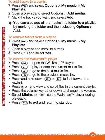 To add tracks to a playlist1Press   and select Options &gt; My music &gt; MyPlaylists.2Open a playlist and select Options &gt; Add media.3Mark the tracks you want and select Add.You can also add all the tracks in a folder to a playlistby marking the folder and then selecting Options &gt;Add.To remove tracks from a playlist1Press   and select Options &gt; My music &gt; MyPlaylists.2Open a playlist and scroll to a track.3Press   and select Yes.To control the Walkman™ player•Press   to open the Walkman™ player.•Press   to play or stop the current music file.•Press   to go to the next music file.•Press   to go to the previous music file.•Press and hold down   or   to fast forward orrewind.•Press   or   to view and scroll files in the current playlist.•Press the volume key up or down to change the volume.•Select Minim. to minimise the Walkman™ player duringplayback.•Press   to exit and return to standby.25This is an Internet version of this publication. © Print only for private use.This is a draft publication intended for internal use only.