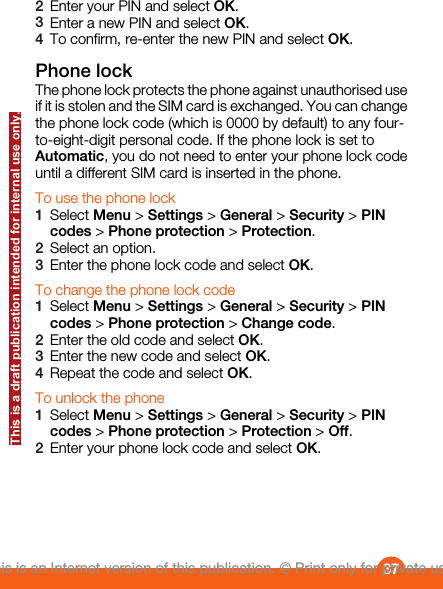 2Enter your PIN and select OK.3Enter a new PIN and select OK.4To confirm, re-enter the new PIN and select OK.Phone lockThe phone lock protects the phone against unauthorised useif it is stolen and the SIM card is exchanged. You can changethe phone lock code (which is 0000 by default) to any four-to-eight-digit personal code. If the phone lock is set toAutomatic, you do not need to enter your phone lock codeuntil a different SIM card is inserted in the phone.To use the phone lock1Select Menu &gt; Settings &gt; General &gt; Security &gt; PINcodes &gt; Phone protection &gt; Protection.2Select an option.3Enter the phone lock code and select OK.To change the phone lock code1Select Menu &gt; Settings &gt; General &gt; Security &gt; PINcodes &gt; Phone protection &gt; Change code.2Enter the old code and select OK.3Enter the new code and select OK.4Repeat the code and select OK.To unlock the phone1Select Menu &gt; Settings &gt; General &gt; Security &gt; PINcodes &gt; Phone protection &gt; Protection &gt; Off.2Enter your phone lock code and select OK.37This is an Internet version of this publication. © Print only for private use.This is a draft publication intended for internal use only.