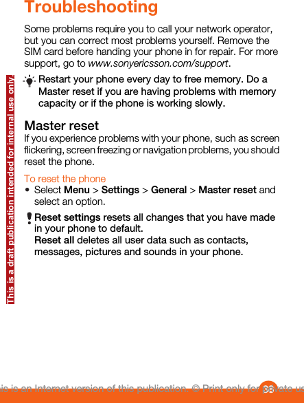 TroubleshootingSome problems require you to call your network operator,but you can correct most problems yourself. Remove theSIM card before handing your phone in for repair. For moresupport, go to www.sonyericsson.com/support.Restart your phone every day to free memory. Do aMaster reset if you are having problems with memorycapacity or if the phone is working slowly.Master resetIf you experience problems with your phone, such as screenflickering, screen freezing or navigation problems, you shouldreset the phone.To reset the phone•Select Menu &gt; Settings &gt; General &gt; Master reset andselect an option.Reset settings resets all changes that you have madein your phone to default.Reset all deletes all user data such as contacts,messages, pictures and sounds in your phone.38This is an Internet version of this publication. © Print only for private use.This is a draft publication intended for internal use only.