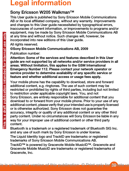 Legal informationSony Ericsson W205 Walkman™This User guide is published by Sony Ericsson Mobile CommunicationsAB or its local affiliated company, without any warranty. Improvementsand changes to this User guide necessitated by typographical errors,inaccuracies of current information, or improvements to programs and/orequipment, may be made by Sony Ericsson Mobile Communications ABat any time and without notice. Such changes will, however, beincorporated into new editions of this User guide.All rights reserved.©Sony Ericsson Mobile Communications AB, 2009Publication number: Attention: Some of the services and features described in this Userguide are not supported by all networks and/or service providers in allareas. Without limitation, this applies to the GSM InternationalEmergency Number 112. Please contact your network operator orservice provider to determine availability of any specific service orfeature and whether additional access or usage fees apply.Your mobile phone has the capability to download, store and forwardadditional content, e.g. ringtones. The use of such content may berestricted or prohibited by rights of third parties, including but not limitedto restriction under applicable copyright laws. You, and notSony Ericsson, are entirely responsible for additional content that youdownload to or forward from your mobile phone. Prior to your use of anyadditional content, please verify that your intended use is properly licensedor is otherwise authorized. Sony Ericsson does not guarantee theaccuracy, integrity or quality of any additional content or any other thirdparty content. Under no circumstances will Sony Ericsson be liable in anyway for your improper use of additional content or other third partycontent.Bluetooth is a trademark or a registered trademark of Bluetooth SIG Inc.and any use of such mark by Sony Ericsson is under license.The Liquid Identity logo and TrackID are trademarks or registeredtrademarks of Sony Ericsson Mobile Communications AB.TrackID™ is powered by Gracenote Mobile MusicID™. Gracenote andGracenote Mobile MusicID are trademarks or registered trademarks ofGracenote, Inc.39This is an Internet version of this publication. © Print only for private use.This is a draft publication intended for internal use only.