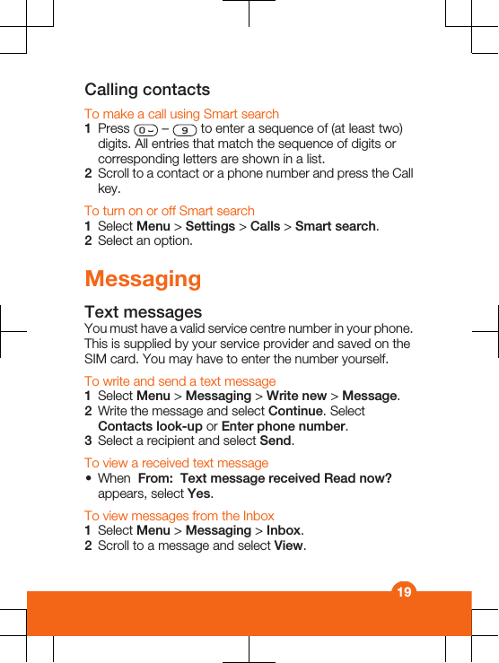 Calling contactsTo make a call using Smart search1Press   –   to enter a sequence of (at least two)digits. All entries that match the sequence of digits orcorresponding letters are shown in a list.2Scroll to a contact or a phone number and press the Callkey.To turn on or off Smart search1Select Menu &gt; Settings &gt; Calls &gt; Smart search.2Select an option.MessagingText messagesYou must have a valid service centre number in your phone.This is supplied by your service provider and saved on theSIM card. You may have to enter the number yourself.To write and send a text message1Select Menu &gt; Messaging &gt; Write new &gt; Message.2Write the message and select Continue. SelectContacts look-up or Enter phone number.3Select a recipient and select Send.To view a received text message•When  From:  Text message received Read now?appears, select Yes.To view messages from the Inbox1Select Menu &gt; Messaging &gt; Inbox.2Scroll to a message and select View.19