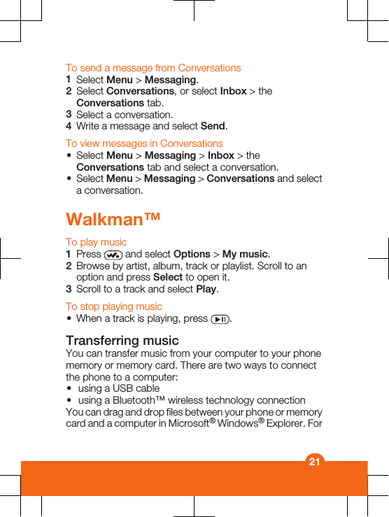 To send a message from Conversations1Select Menu &gt; Messaging.2Select Conversations, or select Inbox &gt; theConversations tab.3Select a conversation.4Write a message and select Send.To view messages in Conversations•Select Menu &gt; Messaging &gt; Inbox &gt; theConversations tab and select a conversation.•Select Menu &gt; Messaging &gt; Conversations and selecta conversation.Walkman™To play music1Press   and select Options &gt; My music.2Browse by artist, album, track or playlist. Scroll to anoption and press Select to open it.3Scroll to a track and select Play.To stop playing music•When a track is playing, press  .Transferring musicYou can transfer music from your computer to your phonememory or memory card. There are two ways to connectthe phone to a computer:•using a USB cable•using a Bluetooth™ wireless technology connectionYou can drag and drop files between your phone or memorycard and a computer in Microsoft® Windows® Explorer. For21