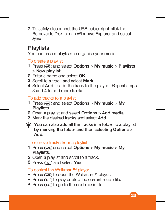 7To safely disconnect the USB cable, right-click theRemovable Disk icon in Windows Explorer and selectEject.PlaylistsYou can create playlists to organise your music.To create a playlist1Press   and select Options &gt; My music &gt; Playlists&gt; New playlist.2Enter a name and select OK.3Scroll to a track and select Mark.4Select Add to add the track to the playlist. Repeat steps3 and 4 to add more tracks.To add tracks to a playlist1Press   and select Options &gt; My music &gt; MyPlaylists.2Open a playlist and select Options &gt; Add media.3Mark the desired tracks and select Add.You can also add all the tracks in a folder to a playlistby marking the folder and then selecting Options &gt;Add.To remove tracks from a playlist1Press   and select Options &gt; My music &gt; MyPlaylists.2Open a playlist and scroll to a track.3Press   and select Yes.To control the Walkman™ player•Press   to open the Walkman™ player.•Press   to play or stop the current music file.•Press   to go to the next music file.23