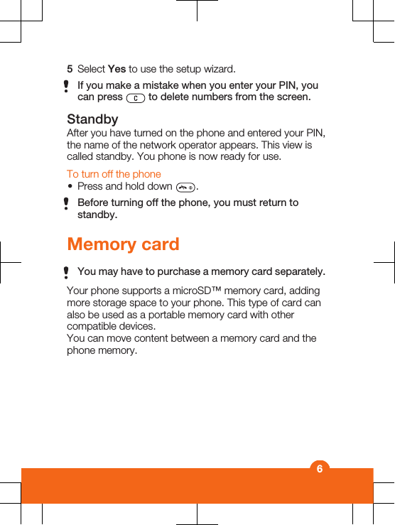 5Select Yes to use the setup wizard.If you make a mistake when you enter your PIN, youcan press   to delete numbers from the screen.StandbyAfter you have turned on the phone and entered your PIN,the name of the network operator appears. This view iscalled standby. You phone is now ready for use.To turn off the phone•Press and hold down  .Before turning off the phone, you must return tostandby.Memory cardYou may have to purchase a memory card separately.Your phone supports a microSD™ memory card, addingmore storage space to your phone. This type of card canalso be used as a portable memory card with othercompatible devices.You can move content between a memory card and thephone memory.6