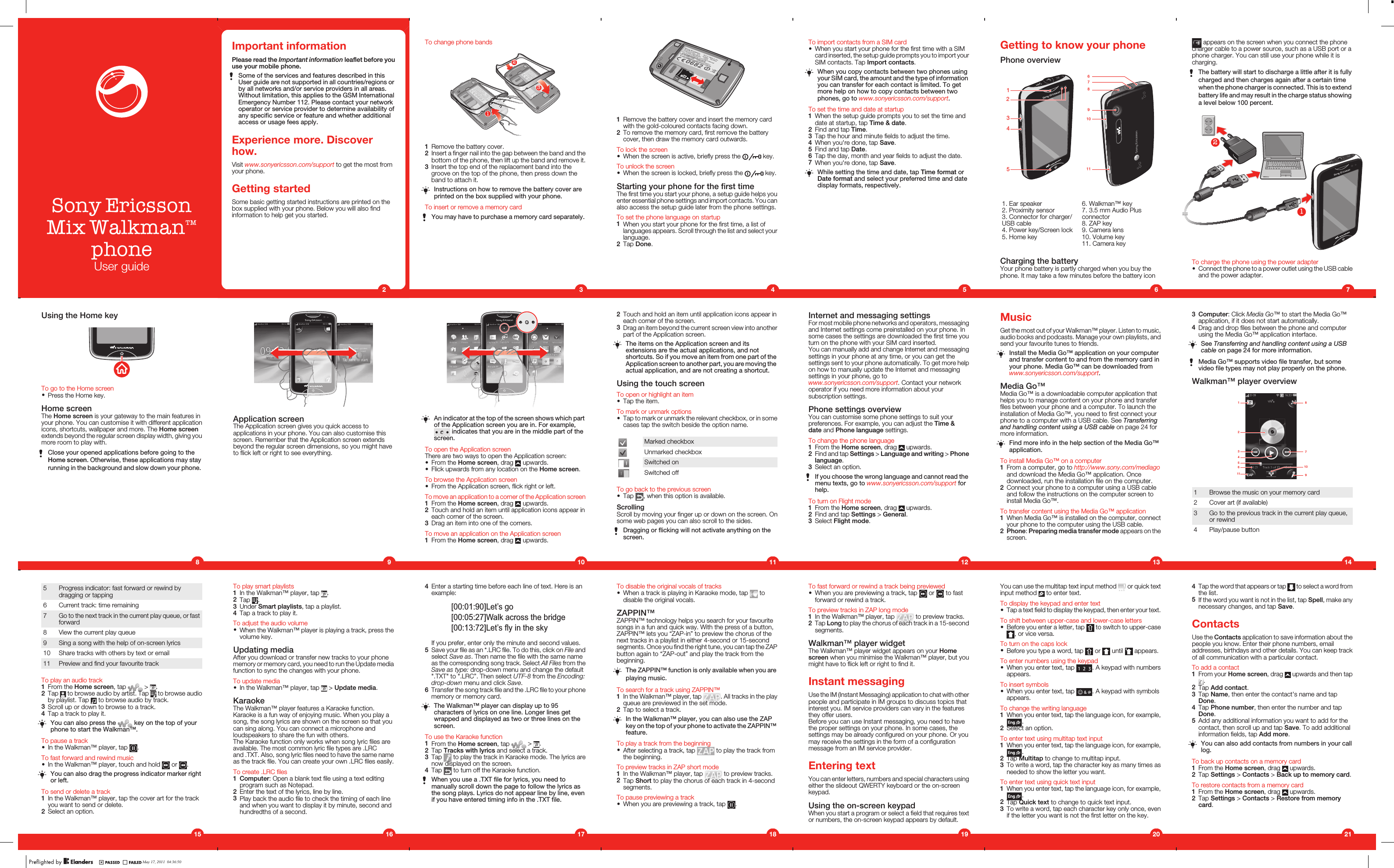 Sony Ericsson™phoneUser guideImportant informationPlease read the Important information leaflet before youuse your mobile phone.Some of the services and features described in thisUser guide are not supported in all countries/regions orby all networks and/or service providers in all areas.Without limitation, this applies to the GSM InternationalEmergency Number 112. Please contact your networkoperator or service provider to determine availability ofany specific service or feature and whether additionalaccess or usage fees apply.Experience more. Discoverhow.Visit www.sonyericsson.com/support to get the most fromyour phone.Getting startedSome basic getting started instructions are printed on thebox supplied with your phone. Below you will also findinformation to help get you started.2To change phone bands2131Remove the battery cover.2Insert a finger nail into the gap between the band and thebottom of the phone, then lift up the band and remove it.3Insert the top end of the replacement band into thegroove on the top of the phone, then press down theband to attach it.Instructions on how to remove the battery cover areprinted on the box supplied with your phone.To insert or remove a memory cardYou may have to purchase a memory card separately.31Remove the battery cover and insert the memory cardwith the gold-coloured contacts facing down.2To remove the memory card, first remove the batterycover, then draw the memory card outwards.To lock the screen•When the screen is active, briefly press the   key.To unlock the screen•When the screen is locked, briefly press the   key.Starting your phone for the first timeThe first time you start your phone, a setup guide helps youenter essential phone settings and import contacts. You canalso access the setup guide later from the phone settings.To set the phone language on startup1When you start your phone for the first time, a list oflanguages appears. Scroll through the list and select yourlanguage.2Tap Done.4To import contacts from a SIM card•When you start your phone for the first time with a SIMcard inserted, the setup guide prompts you to import yourSIM contacts. Tap Import contacts.When you copy contacts between two phones usingyour SIM card, the amount and the type of informationyou can transfer for each contact is limited. To getmore help on how to copy contacts between twophones, go to www.sonyericsson.com/support.To set the time and date at startup1When the setup guide prompts you to set the time anddate at startup, tap Time &amp; date.2Find and tap Time.3Tap the hour and minute fields to adjust the time.4When you&apos;re done, tap Save.5Find and tap Date.6Tap the day, month and year fields to adjust the date.7When you&apos;re done, tap Save.While setting the time and date, tap Time format orDate format and select your preferred time and datedisplay formats, respectively.5Getting to know your phonePhone overview1534297861011   1. Ear speaker2. Proximity sensor3. Connector for charger/USB cable4. Power key/Screen lock5. Home key6. Walkman™ key7. 3.5 mm Audio Plusconnector8. ZAP key9. Camera lens10. Volume key11. Camera keyCharging the batteryYour phone battery is partly charged when you buy thephone. It may take a few minutes before the battery icon6 appears on the screen when you connect the phonecharger cable to a power source, such as a USB port or aphone charger. You can still use your phone while it ischarging.The battery will start to discharge a little after it is fullycharged and then charges again after a certain timewhen the phone charger is connected. This is to extendbattery life and may result in the charge status showinga level below 100 percent.21To charge the phone using the power adapter•Connect the phone to a power outlet using the USB cableand the power adapter.73Computer: Click Media Go™ to start the Media Go™application, if it does not start automatically.4Drag and drop files between the phone and computerusing the Media Go™ application interface.See Transferring and handling content using a USBcable on page 24 for more information.Media Go™ supports video file transfer, but somevideo file types may not play properly on the phone.Walkman™ player overview1 8910375611421 Browse the music on your memory card2 Cover art (if available)3 Go to the previous track in the current play queue,or rewind4 Play/pause button14MusicGet the most out of your Walkman™ player. Listen to music,audio books and podcasts. Manage your own playlists, andsend your favourite tunes to friends.Install the Media Go™ application on your computerand transfer content to and from the memory card inyour phone. Media Go™ can be downloaded fromwww.sonyericsson.com/support.Media Go™Media Go™ is a downloadable computer application thathelps you to manage content on your phone and transferfiles between your phone and a computer. To launch theinstallation of Media Go™, you need to first connect yourphone to a computer with a USB cable. See Transferringand handling content using a USB cable on page 24 formore information.Find more info in the help section of the Media Go™application.To install Media Go™ on a computer1From a computer, go to http://www.sony.com/mediagoand download the Media Go™ application. Oncedownloaded, run the installation file on the computer.2Connect your phone to a computer using a USB cableand follow the instructions on the computer screen toinstall Media Go™.To transfer content using the Media Go™ application1When Media Go™ is installed on the computer, connectyour phone to the computer using the USB cable.2Phone: Preparing media transfer mode appears on thescreen.13Internet and messaging settingsFor most mobile phone networks and operators, messagingand Internet settings come preinstalled on your phone. Insome cases the settings are downloaded the first time youturn on the phone with your SIM card inserted.You can manually add and change Internet and messagingsettings in your phone at any time, or you can get thesettings sent to your phone automatically. To get more helpon how to manually update the Internet and messagingsettings in your phone, go towww.sonyericsson.com/support. Contact your networkoperator if you need more information about yoursubscription settings.Phone settings overviewYou can customise some phone settings to suit yourpreferences. For example, you can adjust the Time &amp;date and Phone language settings.To change the phone language1From the Home screen, drag   upwards.2Find and tap Settings &gt; Language and writing &gt; Phonelanguage.3Select an option.If you choose the wrong language and cannot read themenu texts, go to www.sonyericsson.com/support forhelp.To turn on Flight mode1From the Home screen, drag   upwards.2Find and tap Settings &gt; General.3Select Flight mode.122Touch and hold an item until application icons appear ineach corner of the screen.3Drag an item beyond the current screen view into anotherpart of the Application screen.The items on the Application screen and itsextensions are the actual applications, and notshortcuts. So if you move an item from one part of theApplication screen to another part, you are moving theactual application, and are not creating a shortcut.Using the touch screenTo open or highlight an item•Tap the item.To mark or unmark options•Tap to mark or unmark the relevant checkbox, or in somecases tap the switch beside the option name.Marked checkboxUnmarked checkboxSwitched onSwitched offTo go back to the previous screen•Tap  , when this option is available.ScrollingScroll by moving your finger up or down on the screen. Onsome web pages you can also scroll to the sides.Dragging or flicking will not activate anything on thescreen.11Application screenThe Application screen gives you quick access toapplications in your phone. You can also customise thisscreen. Remember that the Application screen extendsbeyond the regular screen dimensions, so you might haveto flick left or right to see everything.9Using the Home keyTo go to the Home screen•Press the Home key.Home screenThe Home screen is your gateway to the main features inyour phone. You can customise it with different applicationicons, shortcuts, wallpaper and more. The Home screenextends beyond the regular screen display width, giving youmore room to play with.Close your opened applications before going to theHome screen. Otherwise, these applications may stayrunning in the background and slow down your phone.8An indicator at the top of the screen shows which partof the Application screen you are in. For example, indicates that you are in the middle part of thescreen.To open the Application screenThere are two ways to open the Application screen:•From the Home screen, drag   upwards.•Flick upwards from any location on the Home screen.To browse the Application screen•From the Application screen, flick right or left.To move an application to a corner of the Application screen1From the Home screen, drag   upwards.2Touch and hold an item until application icons appear ineach corner of the screen.3Drag an item into one of the corners.To move an application on the Application screen1From the Home screen, drag   upwards.105 Progress indicator: fast forward or rewind bydragging or tapping6 Current track: time remaining7Go to the next track in the current play queue, or fastforward8 View the current play queue9 Sing a song with the help of on-screen lyrics10 Share tracks with others by text or email11 Preview and find your favourite trackTo play an audio track1From the Home screen, tap   &gt;  .2Tap   to browse audio by artist. Tap   to browse audioby playlist. Tap   to browse audio by track.3Scroll up or down to browse to a track.4Tap a track to play it.You can also press the   key on the top of yourphone to start the Walkman™.To pause a track•In the Walkman™ player, tap  .To fast forward and rewind music•In the Walkman™ player, touch and hold   or  .You can also drag the progress indicator marker rightor left.To send or delete a track1In the Walkman™ player, tap the cover art for the trackyou want to send or delete.2Select an option.15To play smart playlists1In the Walkman™ player, tap  .2Tap  .3Under Smart playlists, tap a playlist.4Tap a track to play it.To adjust the audio volume•When the Walkman™ player is playing a track, press thevolume key.Updating mediaAfter you download or transfer new tracks to your phonememory or memory card, you need to run the Update mediafunction to sync the changes with your phone.To update media•In the Walkman™ player, tap   &gt; Update media.KaraokeThe Walkman™ player features a Karaoke function.Karaoke is a fun way of enjoying music. When you play asong, the song lyrics are shown on the screen so that youcan sing along. You can connect a microphone andloudspeakers to share the fun with others.The Karaoke function only works when song lyric files areavailable. The most common lyric file types are .LRCand .TXT. Also, song lyric files need to have the same nameas the track file. You can create your own .LRC files easily.To create .LRC files1Computer: Open a blank text file using a text editingprogram such as Notepad.2Enter the text of the lyrics, line by line.3Play back the audio file to check the timing of each lineand when you want to display it by minute, second andhundredths of a second.164Enter a starting time before each line of text. Here is anexample:If you prefer, enter only the minute and second values.5Save your file as an *.LRC file. To do this, click on File andselect Save as. Then name the file with the same nameas the corresponding song track. Select All Files from theSave as type: drop-down menu and change the default&quot;.TXT&quot; to &quot;.LRC”. Then select UTF-8 from the Encoding:drop-down menu and click Save.6Transfer the song track file and the .LRC file to your phonememory or memory card.The Walkman™ player can display up to 95characters of lyrics on one line. Longer lines getwrapped and displayed as two or three lines on thescreen.To use the Karaoke function1From the Home screen, tap   &gt;  .2Tap Tracks with lyrics and select a track.3Tap   to play the track in Karaoke mode. The lyrics arenow displayed on the screen.4Tap   to turn off the Karaoke function.When you use a .TXT file for lyrics, you need tomanually scroll down the page to follow the lyrics asthe song plays. Lyrics do not appear line by line, evenif you have entered timing info in the .TXT file.17To disable the original vocals of tracks•When a track is playing in Karaoke mode, tap   todisable the original vocals.ZAPPIN™ZAPPIN™ technology helps you search for your favouritesongs in a fun and quick way. With the press of a button,ZAPPIN™ lets you “ZAP-in” to preview the chorus of thenext tracks in a playlist in either 4-second or 15-secondsegments. Once you find the right tune, you can tap the ZAPbutton again to “ZAP-out” and play the track from thebeginning.The ZAPPIN™ function is only available when you areplaying music.To search for a track using ZAPPIN™1In the Walkman™ player, tap  . All tracks in the playqueue are previewed in the set mode.2Tap to select a track.In the Walkman™ player, you can also use the ZAPkey on the top of your phone to activate the ZAPPIN™feature.To play a track from the beginning•After selecting a track, tap   to play the track fromthe beginning.To preview tracks in ZAP short mode1In the Walkman™ player, tap   to preview tracks.2Tap Short to play the chorus of each track in 4-secondsegments.To pause previewing a track•When you are previewing a track, tap  .18To fast forward or rewind a track being previewed•When you are previewing a track, tap   or   to fastforward or rewind a track.To preview tracks in ZAP long mode1In the Walkman™ player, tap   to preview tracks.2Tap Long to play the chorus of each track in a 15-secondsegments.Walkman™ player widgetThe Walkman™ player widget appears on your Homescreen when you minimise the Walkman™ player, but youmight have to flick left or right to find it.Instant messagingUse the IM (Instant Messaging) application to chat with otherpeople and participate in IM groups to discuss topics thatinterest you. IM service providers can vary in the featuresthey offer users.Before you can use Instant messaging, you need to havethe proper settings on your phone. In some cases, thesettings may be already configured on your phone. Or youmay receive the settings in the form of a configurationmessage from an IM service provider.Entering textYou can enter letters, numbers and special characters usingeither the slideout QWERTY keyboard or the on-screenkeypad.Using the on-screen keypadWhen you start a program or select a field that requires textor numbers, the on-screen keypad appears by default.19You can use the multitap text input method   or quick textinput method   to enter text.To display the keypad and enter text•Tap a text field to display the keypad, then enter your text.To shift between upper-case and lower-case letters•Before you enter a letter, tap   to switch to upper-case, or vice versa.To turn on the caps lock•Before you type a word, tap   or   until   appears.To enter numbers using the keypad•When you enter text, tap  . A keypad with numbersappears.To insert symbols•When you enter text, tap  . A keypad with symbolsappears.To change the writing language1When you enter text, tap the language icon, for example,.2Select an option.To enter text using multitap text input1When you enter text, tap the language icon, for example,.2Tap Multitap to change to multitap input.3To write a word, tap the character key as many times asneeded to show the letter you want.To enter text using quick text input1When you enter text, tap the language icon, for example,.2Tap Quick text to change to quick text input.3To write a word, tap each character key only once, evenif the letter you want is not the first letter on the key.204Tap the word that appears or tap   to select a word fromthe list.5If the word you want is not in the list, tap Spell, make anynecessary changes, and tap Save.ContactsUse the Contacts application to save information about thepeople you know. Enter their phone numbers, emailaddresses, birthdays and other details. You can keep trackof all communication with a particular contact.To add a contact1From your Home screen, drag   upwards and then tap.2Tap Add contact.3Tap Name, then enter the contact&apos;s name and tapDone.4Tap Phone number, then enter the number and tapDone.5Add any additional information you want to add for thecontact, then scroll up and tap Save. To add additionalinformation fields, tap Add more.You can also add contacts from numbers in your calllog.To back up contacts on a memory card1From the Home screen, drag   upwards.2Tap Settings &gt; Contacts &gt; Back up to memory card.To restore contacts from a memory card1From the Home screen, drag   upwards.2Tap Settings &gt; Contacts &gt; Restore from memorycard.21May 17, 2011  04:36:50[00:01:90]Let’s go[00:05:27]Walk across the bridge[00:13:72]Let’s fly in the skyMix Walkman