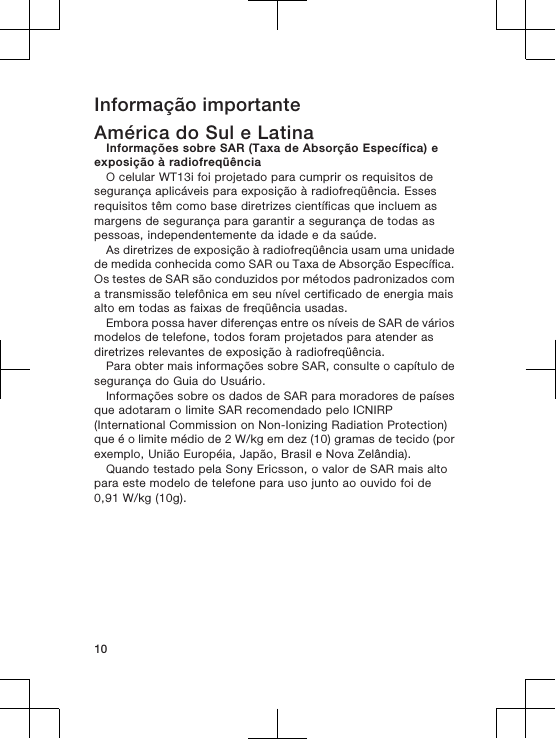 Informação importanteAmérica do Sul e LatinaInformações sobre SAR (Taxa de Absorção Específica) eexposição à radiofreqüênciaO celular WT13i foi projetado para cumprir os requisitos desegurança aplicáveis para exposição à radiofreqüência. Essesrequisitos têm como base diretrizes científicas que incluem asmargens de segurança para garantir a segurança de todas aspessoas, independentemente da idade e da saúde.As diretrizes de exposição à radiofreqüência usam uma unidadede medida conhecida como SAR ou Taxa de Absorção Específica.Os testes de SAR são conduzidos por métodos padronizados coma transmissão telefônica em seu nível certificado de energia maisalto em todas as faixas de freqüência usadas.Embora possa haver diferenças entre os níveis de SAR de váriosmodelos de telefone, todos foram projetados para atender asdiretrizes relevantes de exposição à radiofreqüência.Para obter mais informações sobre SAR, consulte o capítulo desegurança do Guia do Usuário.Informações sobre os dados de SAR para moradores de paísesque adotaram o limite SAR recomendado pelo ICNIRP(International Commission on Non-Ionizing Radiation Protection)que é o limite médio de 2 W/kg em dez (10) gramas de tecido (porexemplo, União Européia, Japão, Brasil e Nova Zelândia).Quando testado pela Sony Ericsson, o valor de SAR mais altopara este modelo de telefone para uso junto ao ouvido foi de0,91 W/kg (10g).10