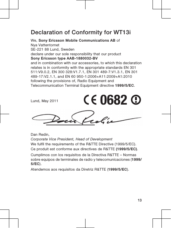 Declaration of Conformity for WT13iWe, Sony Ericsson Mobile Communications AB ofNya VattentornetSE-221 88 Lund, Swedendeclare under our sole responsibility that our productSony Ericsson type AAB-1880032-BVand in combination with our accessories, to which this declarationrelates is in conformity with the appropriate standards EN 301511:V9.0.2, EN 300 328:V1.7.1, EN 301 489-7:V1.3.1, EN 301489-17:V2.1.1, and EN 60 950-1:2006+A11:2009+A1:2010following the provisions of, Radio Equipment andTelecommunication Terminal Equipment directive 1999/5/EC.Lund, May 2011Dan Redin,Corporate Vice President, Head of DevelopmentWe fulfil the requirements of the R&amp;TTE Directive (1999/5/EC).Ce produit est conforme aux directives de R&amp;TTE (1999/5/EC).Cumplimos con los requisitos de la Directiva R&amp;TTE – Normassobre equipos de terminales de radio y telecomunicaciones (1999/5/EC).Atendemos aos requisitos da Diretriz R&amp;TTE (1999/5/EC).13