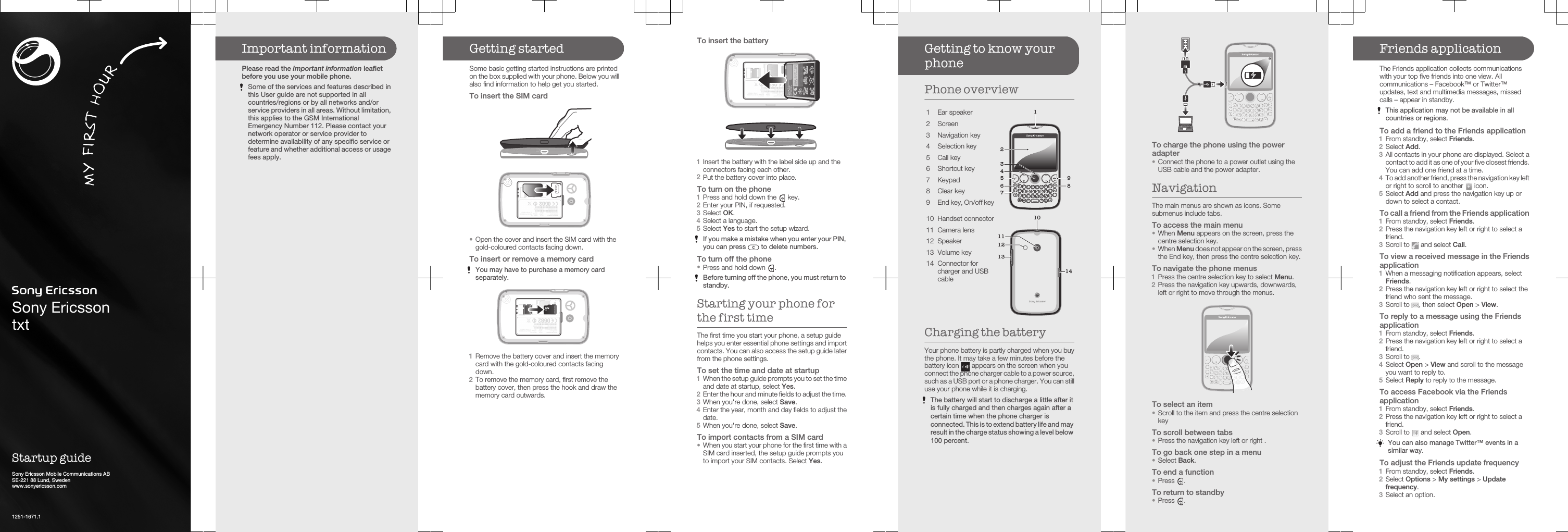 Sony EricssontxtStartup guideSony Ericsson Mobile Communications ABSE-221 88 Lund, Swedenwww.sonyericsson.com1251-1671.1Important informationPlease read the Important information leafletbefore you use your mobile phone.Some of the services and features described inthis User guide are not supported in allcountries/regions or by all networks and/orservice providers in all areas. Without limitation,this applies to the GSM InternationalEmergency Number 112. Please contact yournetwork operator or service provider todetermine availability of any specific service orfeature and whether additional access or usagefees apply.Getting startedSome basic getting started instructions are printedon the box supplied with your phone. Below you willalso find information to help get you started.To insert the SIM card•Open the cover and insert the SIM card with thegold-coloured contacts facing down.To insert or remove a memory cardYou may have to purchase a memory cardseparately.1Remove the battery cover and insert the memorycard with the gold-coloured contacts facingdown.2To remove the memory card, first remove thebattery cover, then press the hook and draw thememory card outwards.To insert the battery+-1Insert the battery with the label side up and theconnectors facing each other.2Put the battery cover into place.To turn on the phone1Press and hold down the   key.2Enter your PIN, if requested.3Select OK.4Select a language.5Select Yes to start the setup wizard.If you make a mistake when you enter your PIN,you can press   to delete numbers.To turn off the phone•Press and hold down  .Before turning off the phone, you must return tostandby.Starting your phone forthe first timeThe first time you start your phone, a setup guidehelps you enter essential phone settings and importcontacts. You can also access the setup guide laterfrom the phone settings.To set the time and date at startup1When the setup guide prompts you to set the timeand date at startup, select Yes.2Enter the hour and minute fields to adjust the time.3When you&apos;re done, select Save.4Enter the year, month and day fields to adjust thedate.5When you&apos;re done, select Save.To import contacts from a SIM card•When you start your phone for the first time with aSIM card inserted, the setup guide prompts youto import your SIM contacts. Select Yes.Getting to know yourphonePhone overview1 Ear speakerQWE%R=T1Y2U3l*O+PA(S(DFG4H5J6K#L-ZX&amp;C“V7B8N9M0,;.:@Symau?!1235796 842 Screen3 Navigation key4 Selection key5 Call key6 Shortcut key7 Keypad8 Clear key9End key, On/off key10 Handset connector101213141111 Camera lens12 Speaker13 Volume key14 Connector forcharger and USBcableCharging the batteryYour phone battery is partly charged when you buythe phone. It may take a few minutes before thebattery icon   appears on the screen when youconnect the phone charger cable to a power source,such as a USB port or a phone charger. You can stilluse your phone while it is charging.The battery will start to discharge a little after itis fully charged and then charges again after acertain time when the phone charger isconnected. This is to extend battery life and mayresult in the charge status showing a level below100 percent.To charge the phone using the poweradapter•Connect the phone to a power outlet using theUSB cable and the power adapter.NavigationThe main menus are shown as icons. Somesubmenus include tabs.To access the main menu•When Menu appears on the screen, press thecentre selection key.•When Menu does not appear on the screen, pressthe End key, then press the centre selection key.To navigate the phone menus1Press the centre selection key to select Menu.2Press the navigation key upwards, downwards,left or right to move through the menus.To select an item•Scroll to the item and press the centre selectionkeyTo scroll between tabs•Press the navigation key left or right .To go back one step in a menu•Select Back.To end a function•Press  .To return to standby•Press  .Friends applicationThe Friends application collects communicationswith your top five friends into one view. Allcommunications – Facebook™ or Twitter™updates, text and multimedia messages, missedcalls – appear in standby.This application may not be available in allcountries or regions.To add a friend to the Friends application1From standby, select Friends.2Select Add.3All contacts in your phone are displayed. Select acontact to add it as one of your five closest friends.You can add one friend at a time.4To add another friend, press the navigation key leftor right to scroll to another   icon.5Select Add and press the navigation key up ordown to select a contact.To call a friend from the Friends application1From standby, select Friends.2Press the navigation key left or right to select afriend.3Scroll to   and select Call.To view a received message in the Friendsapplication1When a messaging notification appears, selectFriends.2Press the navigation key left or right to select thefriend who sent the message.3Scroll to  , then select Open &gt; View.To reply to a message using the Friendsapplication1From standby, select Friends.2Press the navigation key left or right to select afriend.3Scroll to  .4Select Open &gt; View and scroll to the messageyou want to reply to.5Select Reply to reply to the message.To access Facebook via the Friendsapplication1From standby, select Friends.2Press the navigation key left or right to select afriend.3Scroll to   and select Open.You can also manage Twitter™ events in asimilar way.To adjust the Friends update frequency1From standby, select Friends.2Select Options &gt; My settings &gt; Updatefrequency.3Select an option.