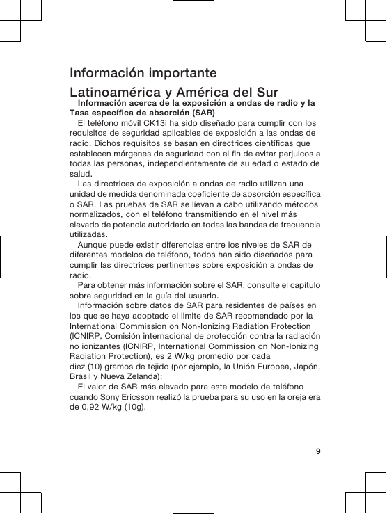 Información importanteLatinoamérica y América del SurInformación acerca de la exposición a ondas de radio y laTasa específica de absorción (SAR)El teléfono móvil CK13i ha sido diseñado para cumplir con losrequisitos de seguridad aplicables de exposición a las ondas deradio. Dichos requisitos se basan en directrices científicas queestablecen márgenes de seguridad con el fin de evitar perjuicos atodas las personas, independientemente de su edad o estado desalud.Las directrices de exposición a ondas de radio utilizan unaunidad de medida denominada coeficiente de absorción específicao SAR. Las pruebas de SAR se líevan a cabo utilizando métodosnormalizados, con el teléfono transmitiendo en el nivel máselevado de potencia autoridado en todas las bandas de frecuenciautilizadas.Aunque puede existir diferencias entre los niveles de SAR dediferentes modelos de teléfono, todos han sido diseñados paracumplir las directrices pertinentes sobre exposición a ondas deradio.Para obtener más información sobre el SAR, consulte el capítulosobre seguridad en la guía del usuario.Información sobre datos de SAR para residentes de países enlos que se haya adoptado el limite de SAR recomendado por laInternational Commission on Non-Ionizing Radiation Protection(ICNIRP, Comisión internacional de protección contra la radiaciónno ionizantes (ICNIRP, International Commission on Non-IonizingRadiation Protection), es 2 W/kg promedio por cadadiez (10) gramos de tejido (por ejemplo, la Unión Europea, Japón,Brasil y Nueva Zelanda):El valor de SAR más elevado para este modelo de teléfonocuando Sony Ericsson realizó la prueba para su uso en la oreja erade 0,92 W/kg (10g).9