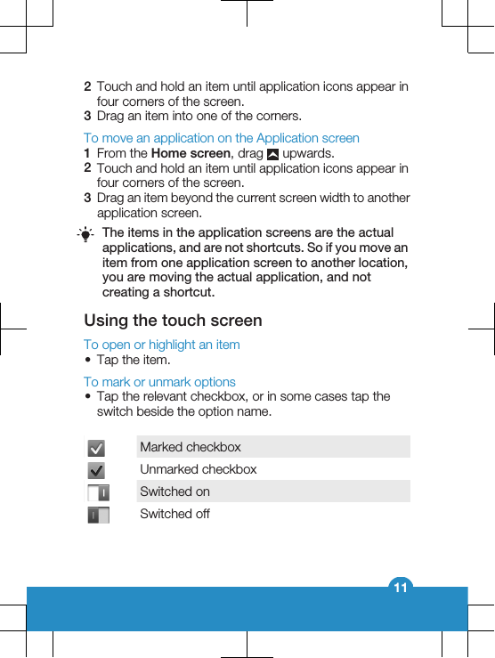 2Touch and hold an item until application icons appear infour corners of the screen.3Drag an item into one of the corners.To move an application on the Application screen1From the Home screen, drag   upwards.2Touch and hold an item until application icons appear infour corners of the screen.3Drag an item beyond the current screen width to anotherapplication screen.The items in the application screens are the actualapplications, and are not shortcuts. So if you move anitem from one application screen to another location,you are moving the actual application, and notcreating a shortcut.Using the touch screenTo open or highlight an item•Tap the item.To mark or unmark options•Tap the relevant checkbox, or in some cases tap theswitch beside the option name.Marked checkboxUnmarked checkboxSwitched onSwitched off11