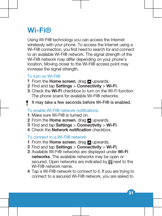 Wi-Fi®Using Wi-Fi® technology you can access the Internetwirelessly with your phone. To access the Internet using aWi-Fi® connection, you first need to search for and connectto an available Wi-Fi® network. The signal strength of theWi-Fi® network may differ depending on your phone&apos;slocation. Moving closer to the Wi-Fi® access point mayincrease the signal strength.To turn on Wi-Fi®1From the Home screen, drag   upwards.2Find and tap Settings &gt; Connectivity &gt; Wi-Fi.3Check the Wi-Fi checkbox to turn on the Wi-Fi function.The phone scans for available Wi-Fi® networks.It may take a few seconds before Wi-Fi® is enabled.To enable Wi-Fi® network notifications1Make sure Wi-Fi® is turned on.2From the Home screen, drag   upwards.3Find and tap Settings &gt; Connectivity &gt; Wi-Fi.4Check the Network notification checkbox.To connect to a Wi-Fi® network1From the Home screen, drag   upwards.2Find and tap Settings &gt; Connectivity &gt; Wi-Fi.3Available Wi-Fi® networks are displayed under Wi-Finetworks. The available networks may be open orsecured. Open networks are indicated by   next to theWi-Fi® network name.4Tap a Wi-Fi® network to connect to it. If you are trying toconnect to a secured Wi-Fi® network, you are asked to31