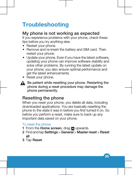 TroubleshootingMy phone is not working as expectedIf you experience problems with your phone, check thesetips before you try anything else:•Restart your phone.•Remove and re-insert the battery and SIM card. Thenrestart your phone.•Update your phone. Even if you have the latest software,updating your phone can improve software stability andsolve other problems. By running the latest update onyour phone, you also ensure optimal performance andget the latest enhancements.•Reset your phone.Be patient while resetting your phone. Restarting thephone during a reset procedure may damage thephone permanently.Resetting the phoneWhen you reset your phone, you delete all data, includingdownloaded applications. You are basically resetting thephone to the state it was in before you first turned it on. Sobefore you perform a reset, make sure to back up anyimportant data saved on your phone.To reset the phone1From the Home screen, drag   upwards.2Find and tap Settings &gt; General &gt; Master reset &gt; Resetall .3Tap Reset.35